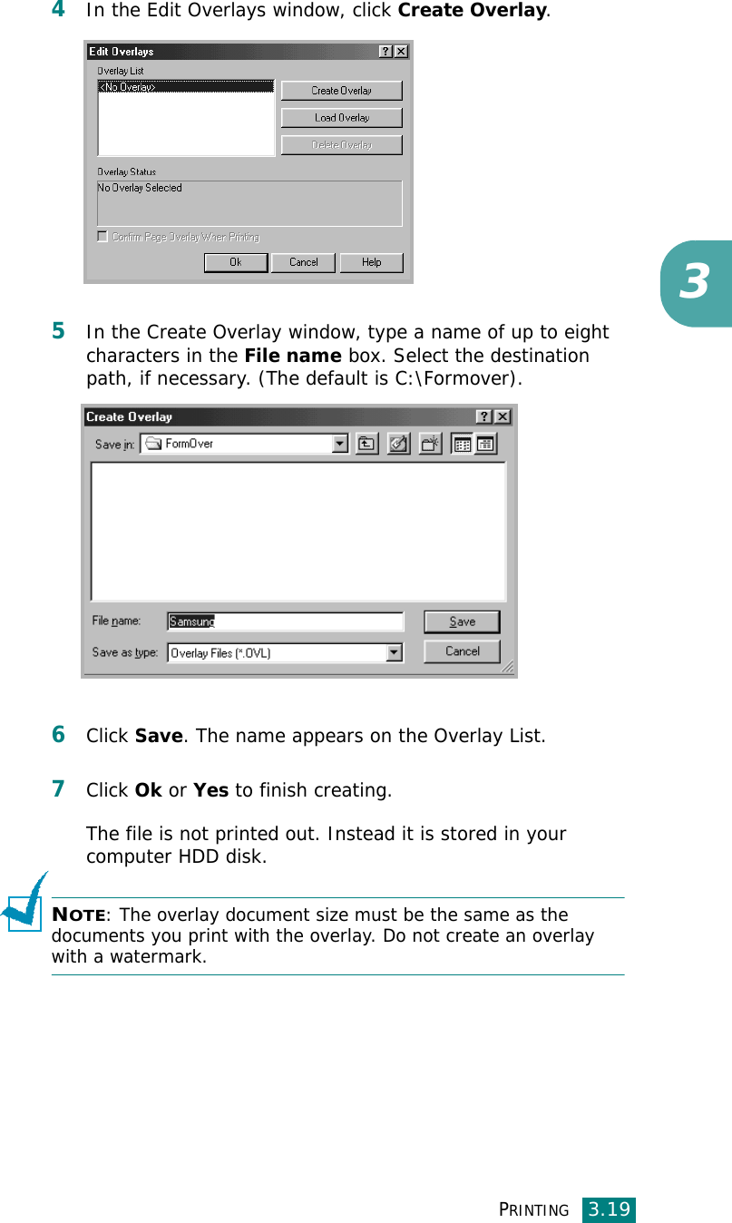PRINTING3.1934In the Edit Overlays window, click Create Overlay. 5In the Create Overlay window, type a name of up to eight characters in the File name box. Select the destination path, if necessary. (The default is C:\Formover).6Click Save. The name appears on the Overlay List. 7Click Ok or Yes to finish creating. The file is not printed out. Instead it is stored in your computer HDD disk. NOTE: The overlay document size must be the same as the documents you print with the overlay. Do not create an overlay with a watermark.