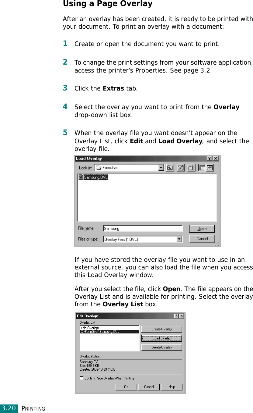 PRINTING3.20Using a Page OverlayAfter an overlay has been created, it is ready to be printed with your document. To print an overlay with a document:1Create or open the document you want to print. 2To change the print settings from your software application, access the printer’s Properties. See page 3.2. 3Click the Extras tab. 4Select the overlay you want to print from the Overlay drop-down list box. 5When the overlay file you want doesn’t appear on the Overlay List, click Edit and Load Overlay, and select the overlay file. If you have stored the overlay file you want to use in an external source, you can also load the file when you access this Load Overlay window. After you select the file, click Open. The file appears on the Overlay List and is available for printing. Select the overlay from the Overlay List box. 