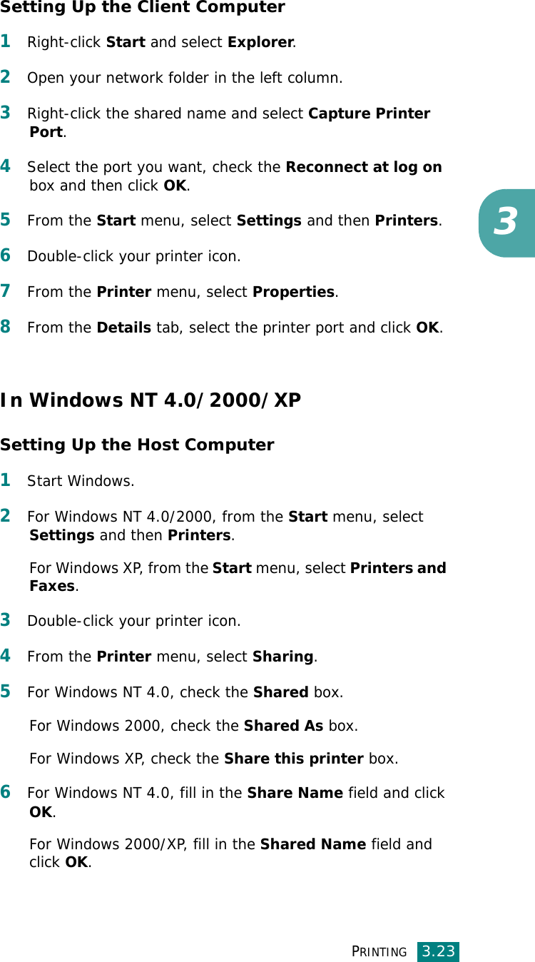 PRINTING3.233Setting Up the Client Computer1Right-click Start and select Explorer. 2Open your network folder in the left column. 3Right-click the shared name and select Capture Printer Port. 4Select the port you want, check the Reconnect at log on box and then click OK.5From the Start menu, select Settings and then Printers. 6Double-click your printer icon. 7From the Printer menu, select Properties. 8From the Details tab, select the printer port and click OK.In Windows NT 4.0/2000/XPSetting Up the Host Computer1Start Windows. 2For Windows NT 4.0/2000, from the Start menu, select Settings and then Printers. For Windows XP, from the Start menu, select Printers and Faxes. 3Double-click your printer icon. 4From the Printer menu, select Sharing. 5For Windows NT 4.0, check the Shared box. For Windows 2000, check the Shared As box.For Windows XP, check the Share this printer box. 6For Windows NT 4.0, fill in the Share Name field and click OK. For Windows 2000/XP, fill in the Shared Name field and click OK. 