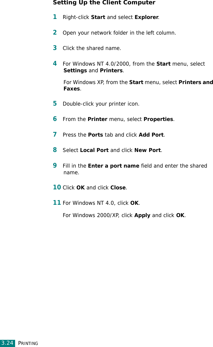 PRINTING3.24Setting Up the Client Computer1Right-click Start and select Explorer. 2Open your network folder in the left column. 3Click the shared name. 4For Windows NT 4.0/2000, from the Start menu, select Settings and Printers. For Windows XP, from the Start menu, select Printers and Faxes.5Double-click your printer icon. 6From the Printer menu, select Properties. 7Press the Ports tab and click Add Port. 8Select Local Port and click New Port. 9Fill in the Enter a port name field and enter the shared name. 10Click OK and click Close. 11For Windows NT 4.0, click OK.For Windows 2000/XP, click Apply and click OK.