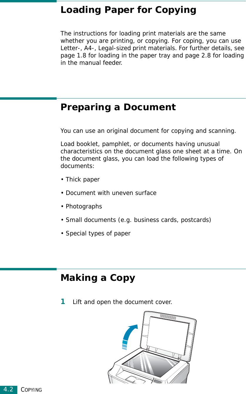 COPYING4.2Loading Paper for CopyingThe instructions for loading print materials are the same whether you are printing, or copying. For coping, you can use Letter-, A4-, Legal-sized print materials. For further details, see page 1.8 for loading in the paper tray and page 2.8 for loading in the manual feeder.Preparing a DocumentYou can use an original document for copying and scanning.Load booklet, pamphlet, or documents having unusual characteristics on the document glass one sheet at a time. On the document glass, you can load the following types of documents:• Thick paper• Document with uneven surface•Photographs• Small documents (e.g. business cards, postcards)• Special types of paperMaking a Copy1Lift and open the document cover.