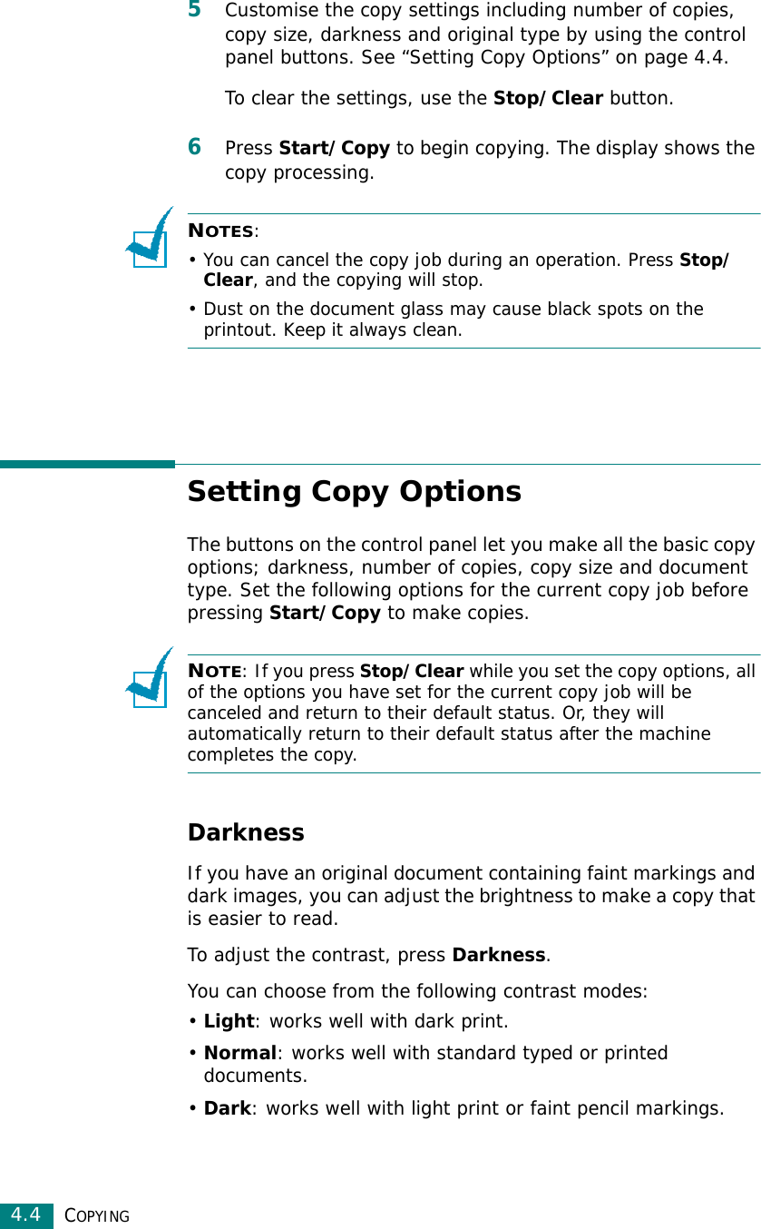 COPYING4.45Customise the copy settings including number of copies, copy size, darkness and original type by using the control panel buttons. See “Setting Copy Options” on page 4.4.To clear the settings, use the Stop/Clear button.6Press Start/Copy to begin copying. The display shows the copy processing.NOTES:• You can cancel the copy job during an operation. Press Stop/Clear, and the copying will stop.• Dust on the document glass may cause black spots on the printout. Keep it always clean.Setting Copy OptionsThe buttons on the control panel let you make all the basic copy options; darkness, number of copies, copy size and document type. Set the following options for the current copy job before pressing Start/Copy to make copies.NOTE: If you press Stop/Clear while you set the copy options, all of the options you have set for the current copy job will be canceled and return to their default status. Or, they will automatically return to their default status after the machine completes the copy. DarknessIf you have an original document containing faint markings and dark images, you can adjust the brightness to make a copy that is easier to read. To adjust the contrast, press Darkness. You can choose from the following contrast modes:•Light: works well with dark print.•Normal: works well with standard typed or printed documents.•Dark: works well with light print or faint pencil markings. 
