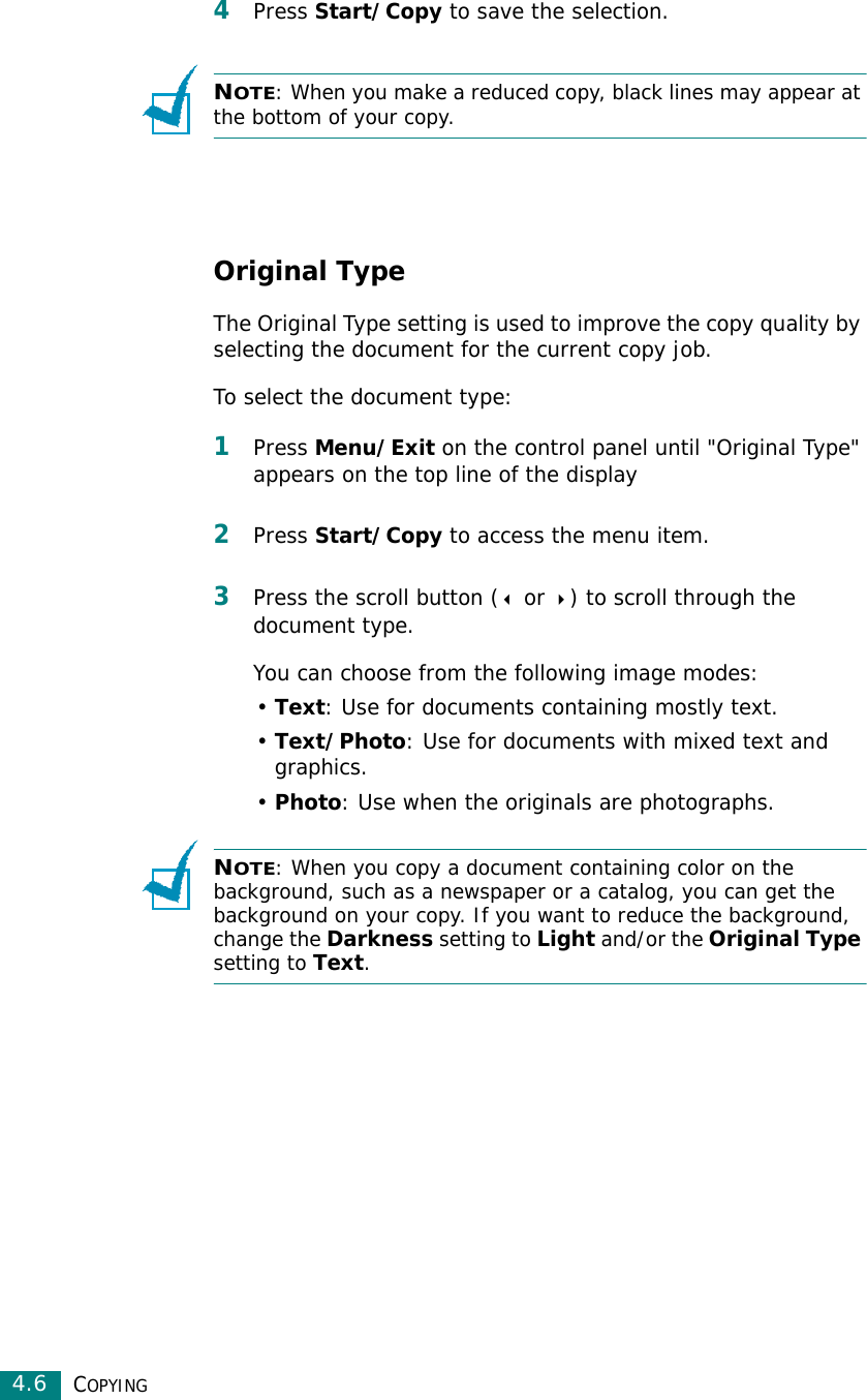 COPYING4.64Press Start/Copy to save the selection.NOTE: When you make a reduced copy, black lines may appear at the bottom of your copy.Original TypeThe Original Type setting is used to improve the copy quality by selecting the document for the current copy job. To select the document type:1Press Menu/Exit on the control panel until &quot;Original Type&quot; appears on the top line of the display2Press Start/Copy to access the menu item. 3Press the scroll button ( or ) to scroll through the document type. You can choose from the following image modes:•Text: Use for documents containing mostly text.•Text/Photo: Use for documents with mixed text and graphics.•Photo: Use when the originals are photographs.NOTE: When you copy a document containing color on the background, such as a newspaper or a catalog, you can get the background on your copy. If you want to reduce the background, change the Darkness setting to Light and/or the Original Type setting to Text.
