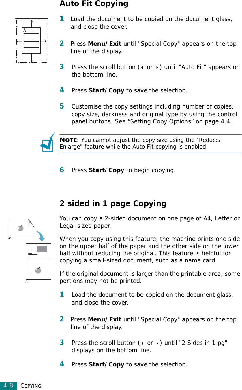COPYING4.8Auto Fit Copying1Load the document to be copied on the document glass, and close the cover. 2Press Menu/Exit until &quot;Special Copy&quot; appears on the top line of the display. 3Press the scroll button ( or ) until &quot;Auto Fit&quot; appears on the bottom line.4Press Start/Copy to save the selection.5Customise the copy settings including number of copies, copy size, darkness and original type by using the control panel buttons. See “Setting Copy Options” on page 4.4.NOTE: You cannot adjust the copy size using the &quot;Reduce/Enlarge&quot; feature while the Auto Fit copying is enabled.6Press Start/Copy to begin copying.2 sided in 1 page CopyingYou can copy a 2-sided document on one page of A4, Letter or Legal-sized paper. When you copy using this feature, the machine prints one side on the upper half of the paper and the other side on the lower half without reducing the original. This feature is helpful for copying a small-sized document, such as a name card. If the original document is larger than the printable area, some portions may not be printed.1Load the document to be copied on the document glass, and close the cover. 2Press Menu/Exit until &quot;Special Copy&quot; appears on the top line of the display. 3Press the scroll button ( or ) until &quot;2 Sides in 1 pg&quot; displays on the bottom line.4Press Start/Copy to save the selection.A