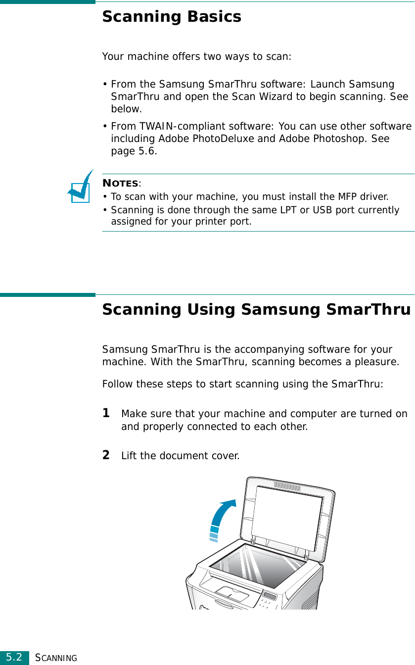 SCANNING5.2Scanning BasicsYour machine offers two ways to scan:• From the Samsung SmarThru software: Launch Samsung SmarThru and open the Scan Wizard to begin scanning. See below.• From TWAIN-compliant software: You can use other software including Adobe PhotoDeluxe and Adobe Photoshop. See page 5.6.NOTES:• To scan with your machine, you must install the MFP driver. • Scanning is done through the same LPT or USB port currently assigned for your printer port. Scanning Using Samsung SmarThruSamsung SmarThru is the accompanying software for your machine. With the SmarThru, scanning becomes a pleasure.Follow these steps to start scanning using the SmarThru:1Make sure that your machine and computer are turned on and properly connected to each other. 2Lift the document cover. 