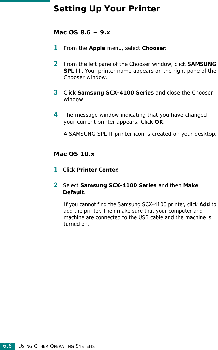 USING OTHER OPERATING SYSTEMS6.6Setting Up Your PrinterMac OS 8.6 ~ 9.x1From the Apple menu, select Chooser.2From the left pane of the Chooser window, click SAMSUNG SPL II. Your printer name appears on the right pane of the Chooser window.3Click Samsung SCX-4100 Series and close the Chooser window.4The message window indicating that you have changed your current printer appears. Click OK. A SAMSUNG SPL II printer icon is created on your desktop.Mac OS 10.x1Click Printer Center.2Select Samsung SCX-4100 Series and then Make Default.If you cannot find the Samsung SCX-4100 printer, click Add to add the printer. Then make sure that your computer and machine are connected to the USB cable and the machine is turned on.