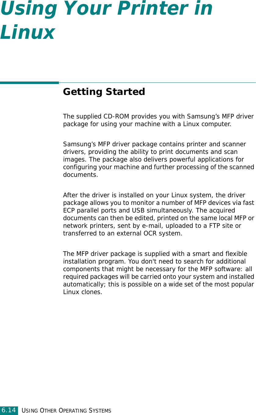 USING OTHER OPERATING SYSTEMS6.14Using Your Printer in LinuxGetting StartedThe supplied CD-ROM provides you with Samsung’s MFP driver package for using your machine with a Linux computer.Samsung’s MFP driver package contains printer and scanner drivers, providing the ability to print documents and scan images. The package also delivers powerful applications for configuring your machine and further processing of the scanned documents.After the driver is installed on your Linux system, the driver package allows you to monitor a number of MFP devices via fast ECP parallel ports and USB simultaneously. The acquired documents can then be edited, printed on the same local MFP or network printers, sent by e-mail, uploaded to a FTP site or transferred to an external OCR system.The MFP driver package is supplied with a smart and flexible installation program. You don&apos;t need to search for additional components that might be necessary for the MFP software: all required packages will be carried onto your system and installed automatically; this is possible on a wide set of the most popular Linux clones.