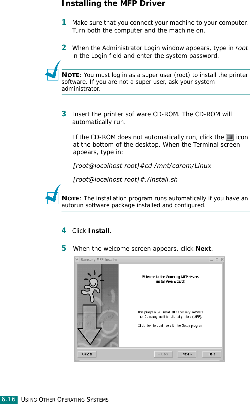 USING OTHER OPERATING SYSTEMS6.16Installing the MFP Driver1Make sure that you connect your machine to your computer. Turn both the computer and the machine on.2When the Administrator Login window appears, type in root in the Login field and enter the system password.NOTE: You must log in as a super user (root) to install the printer software. If you are not a super user, ask your system administrator.3Insert the printer software CD-ROM. The CD-ROM will automatically run.If the CD-ROM does not automatically run, click the   icon at the bottom of the desktop. When the Terminal screen appears, type in:[root@localhost root]#cd /mnt/cdrom/Linux[root@localhost root]#./install.sh NOTE: The installation program runs automatically if you have an autorun software package installed and configured.4Click Install.5When the welcome screen appears, click Next.