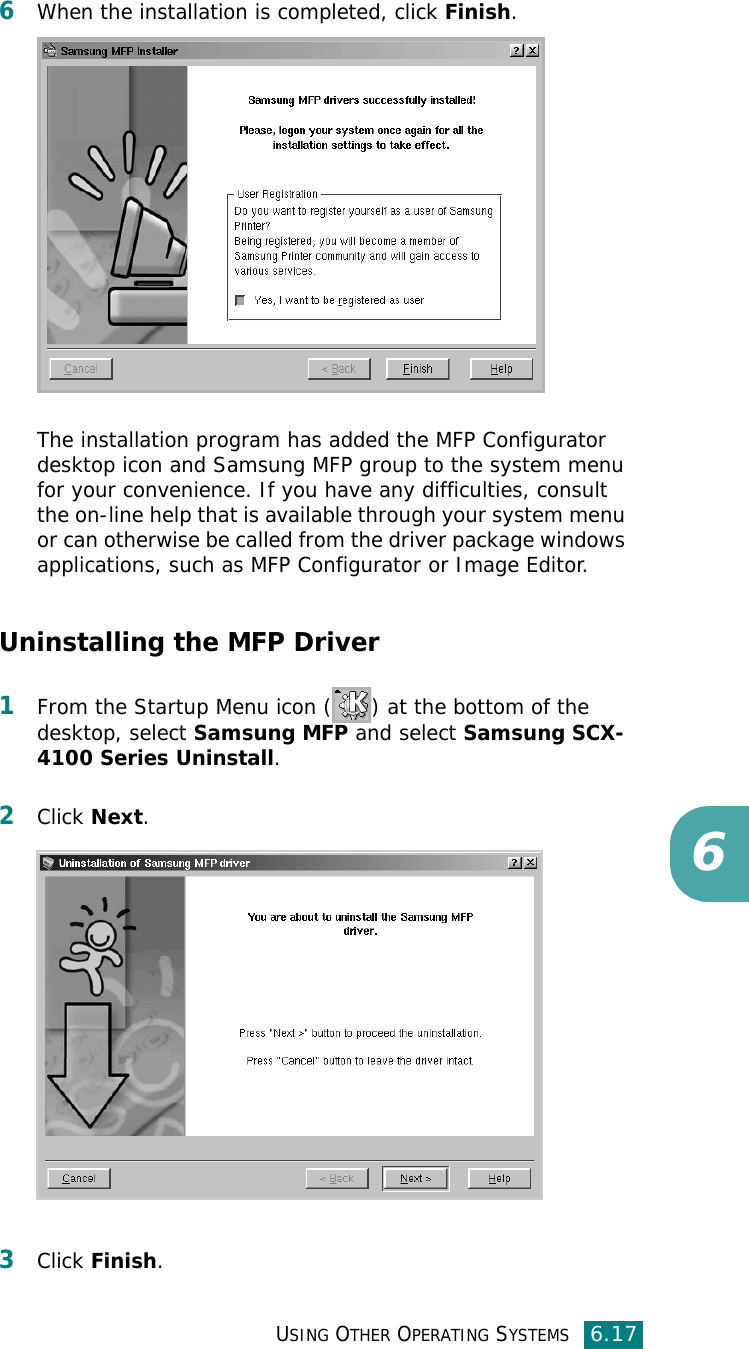 USING OTHER OPERATING SYSTEMS6.1766When the installation is completed, click Finish.The installation program has added the MFP Configurator desktop icon and Samsung MFP group to the system menu for your convenience. If you have any difficulties, consult the on-line help that is available through your system menu or can otherwise be called from the driver package windows applications, such as MFP Configurator or Image Editor.Uninstalling the MFP Driver1From the Startup Menu icon ( ) at the bottom of the desktop, select Samsung MFP and select Samsung SCX-4100 Series Uninstall. 2Click Next.3Click Finish.