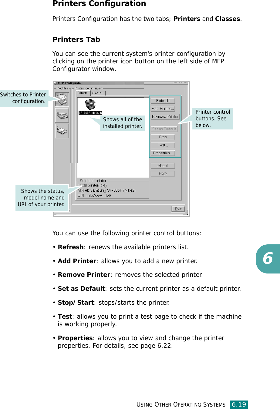 USING OTHER OPERATING SYSTEMS6.196Printers ConfigurationPrinters Configuration has the two tabs; Printers and Classes. Printers TabYou can see the current system’s printer configuration by clicking on the printer icon button on the left side of MFP Configurator window.You can use the following printer control buttons:•Refresh: renews the available printers list.•Add Printer: allows you to add a new printer.•Remove Printer: removes the selected printer.•Set as Default: sets the current printer as a default printer.•Stop/Start: stops/starts the printer.•Test: allows you to print a test page to check if the machine is working properly.•Properties: allows you to view and change the printer properties. For details, see page 6.22.Printer control buttons. See below.Shows all of the installed printer.Switches to Printerconfiguration.Shows the status,model name andURI of your printer.