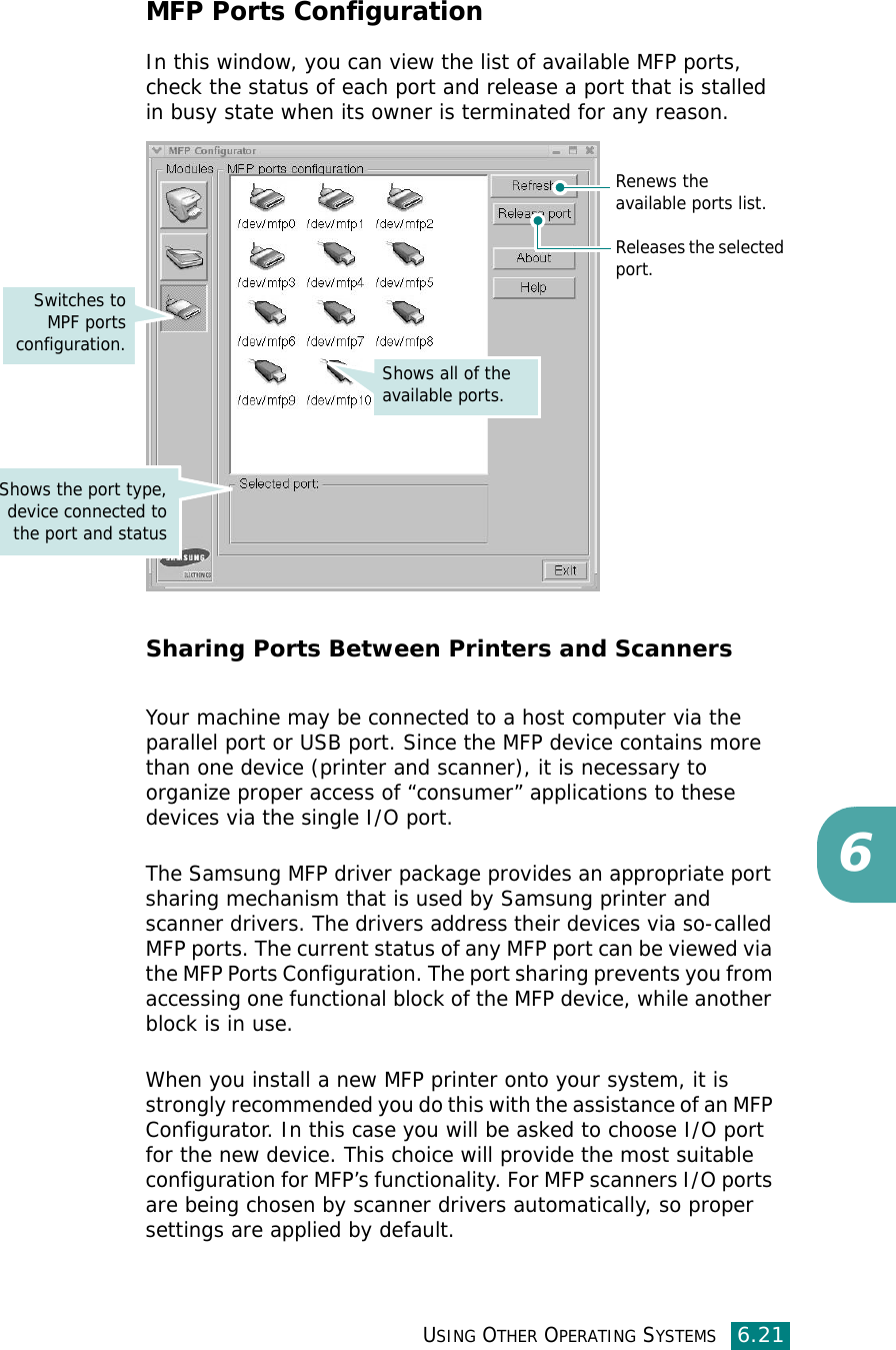 USING OTHER OPERATING SYSTEMS6.216MFP Ports ConfigurationIn this window, you can view the list of available MFP ports, check the status of each port and release a port that is stalled in busy state when its owner is terminated for any reason.Sharing Ports Between Printers and ScannersYour machine may be connected to a host computer via the parallel port or USB port. Since the MFP device contains more than one device (printer and scanner), it is necessary to organize proper access of “consumer” applications to these devices via the single I/O port.The Samsung MFP driver package provides an appropriate port sharing mechanism that is used by Samsung printer and scanner drivers. The drivers address their devices via so-called MFP ports. The current status of any MFP port can be viewed via the MFP Ports Configuration. The port sharing prevents you from accessing one functional block of the MFP device, while another block is in use.When you install a new MFP printer onto your system, it is strongly recommended you do this with the assistance of an MFP Configurator. In this case you will be asked to choose I/O port for the new device. This choice will provide the most suitable configuration for MFP’s functionality. For MFP scanners I/O ports are being chosen by scanner drivers automatically, so proper settings are applied by default.Releases the selectedport.Renews the available ports list.Shows all of the available ports.Switches toMPF portsconfiguration.Shows the port type,device connected tothe port and status