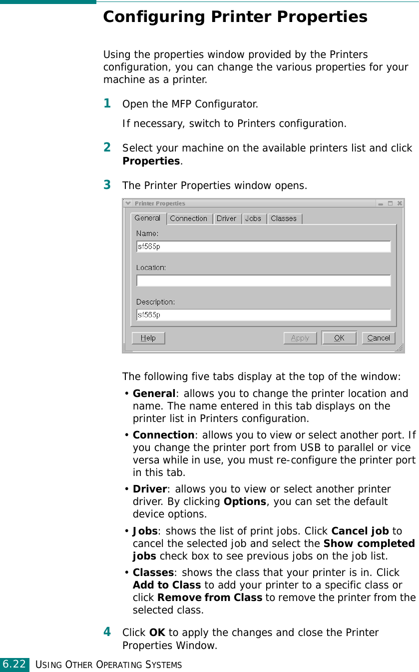 USING OTHER OPERATING SYSTEMS6.22Configuring Printer PropertiesUsing the properties window provided by the Printers configuration, you can change the various properties for your machine as a printer.1Open the MFP Configurator.If necessary, switch to Printers configuration.2Select your machine on the available printers list and click Properties.3The Printer Properties window opens.The following five tabs display at the top of the window:•General: allows you to change the printer location and name. The name entered in this tab displays on the printer list in Printers configuration.•Connection: allows you to view or select another port. If you change the printer port from USB to parallel or vice versa while in use, you must re-configure the printer port in this tab.•Driver: allows you to view or select another printer driver. By clicking Options, you can set the default device options.•Jobs: shows the list of print jobs. Click Cancel job to cancel the selected job and select the Show completed jobs check box to see previous jobs on the job list.•Classes: shows the class that your printer is in. Click Add to Class to add your printer to a specific class or click Remove from Class to remove the printer from the selected class.4Click OK to apply the changes and close the Printer Properties Window.