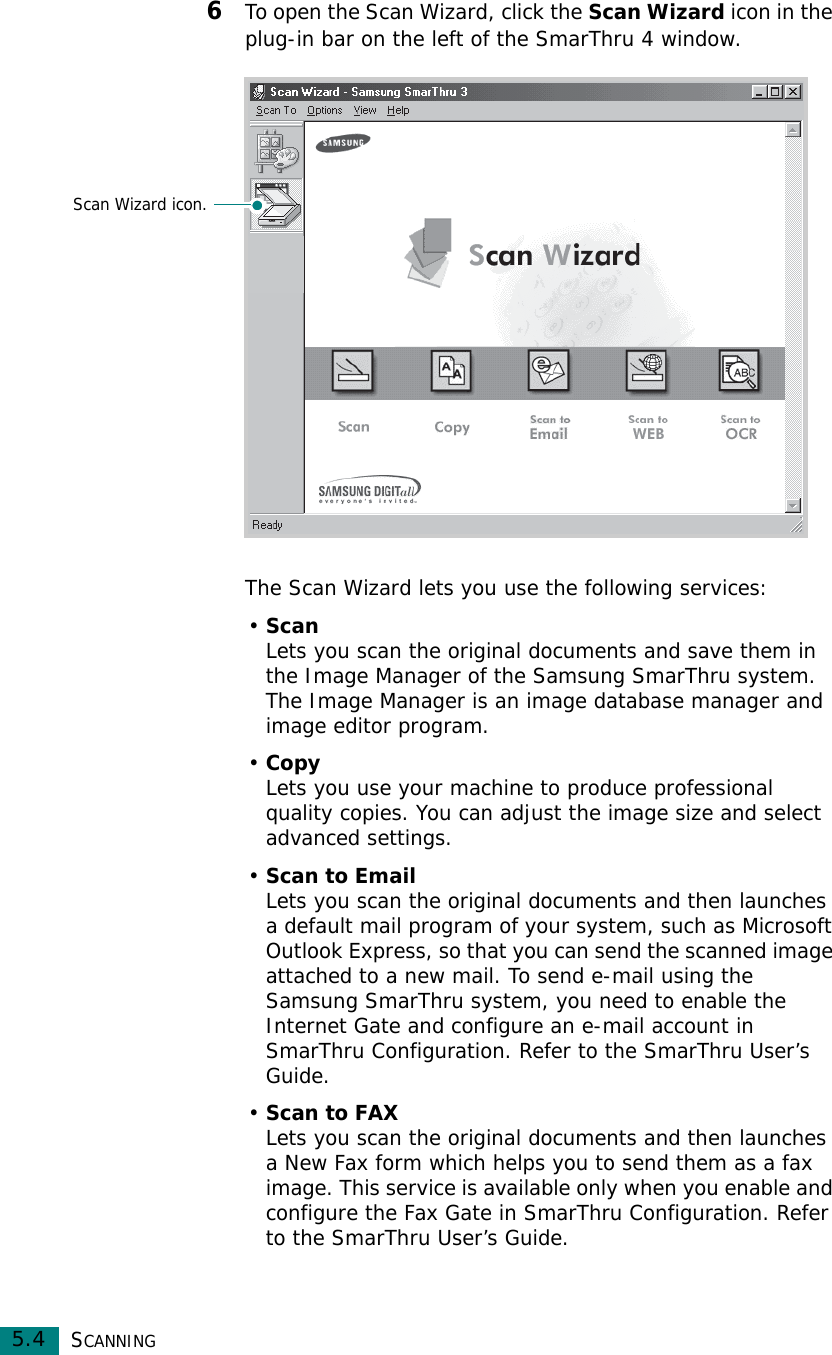SCANNING5.46To open the Scan Wizard, click the Scan Wizard icon in the plug-in bar on the left of the SmarThru 4 window.The Scan Wizard lets you use the following services:•ScanLets you scan the original documents and save them in the Image Manager of the Samsung SmarThru system. The Image Manager is an image database manager and image editor program. •CopyLets you use your machine to produce professional quality copies. You can adjust the image size and select advanced settings.•Scan to EmailLets you scan the original documents and then launches a default mail program of your system, such as Microsoft Outlook Express, so that you can send the scanned image attached to a new mail. To send e-mail using the Samsung SmarThru system, you need to enable the Internet Gate and configure an e-mail account in SmarThru Configuration. Refer to the SmarThru User’s Guide.•Scan to FAXLets you scan the original documents and then launches a New Fax form which helps you to send them as a fax image. This service is available only when you enable and configure the Fax Gate in SmarThru Configuration. Refer to the SmarThru User’s Guide.Scan Wizard icon.