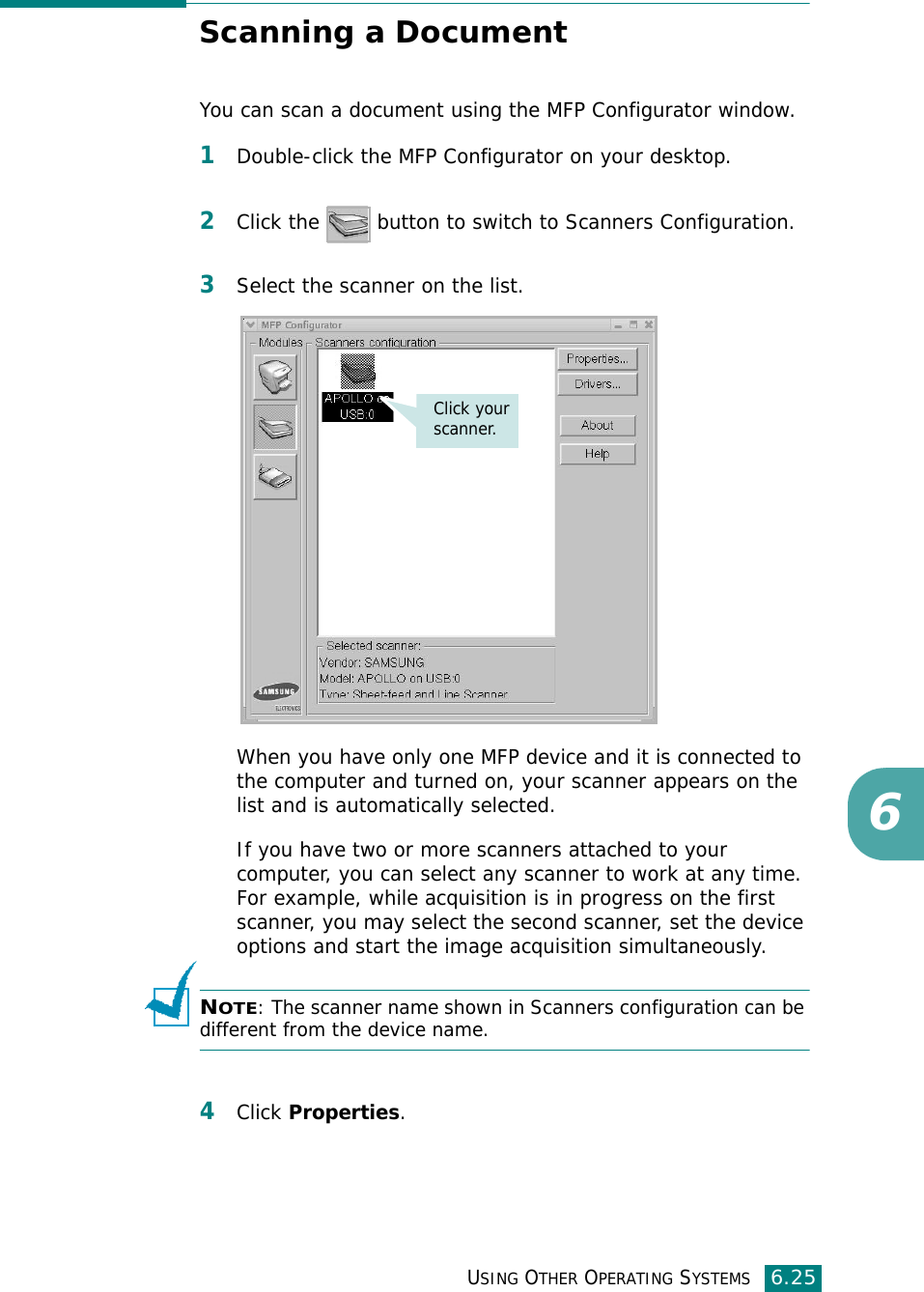 USING OTHER OPERATING SYSTEMS6.256Scanning a DocumentYou can scan a document using the MFP Configurator window.1Double-click the MFP Configurator on your desktop.2Click the   button to switch to Scanners Configuration.3Select the scanner on the list. When you have only one MFP device and it is connected to the computer and turned on, your scanner appears on the list and is automatically selected.If you have two or more scanners attached to your computer, you can select any scanner to work at any time. For example, while acquisition is in progress on the first scanner, you may select the second scanner, set the device options and start the image acquisition simultaneously.NOTE: The scanner name shown in Scanners configuration can be different from the device name.4Click Properties.Click your scanner.