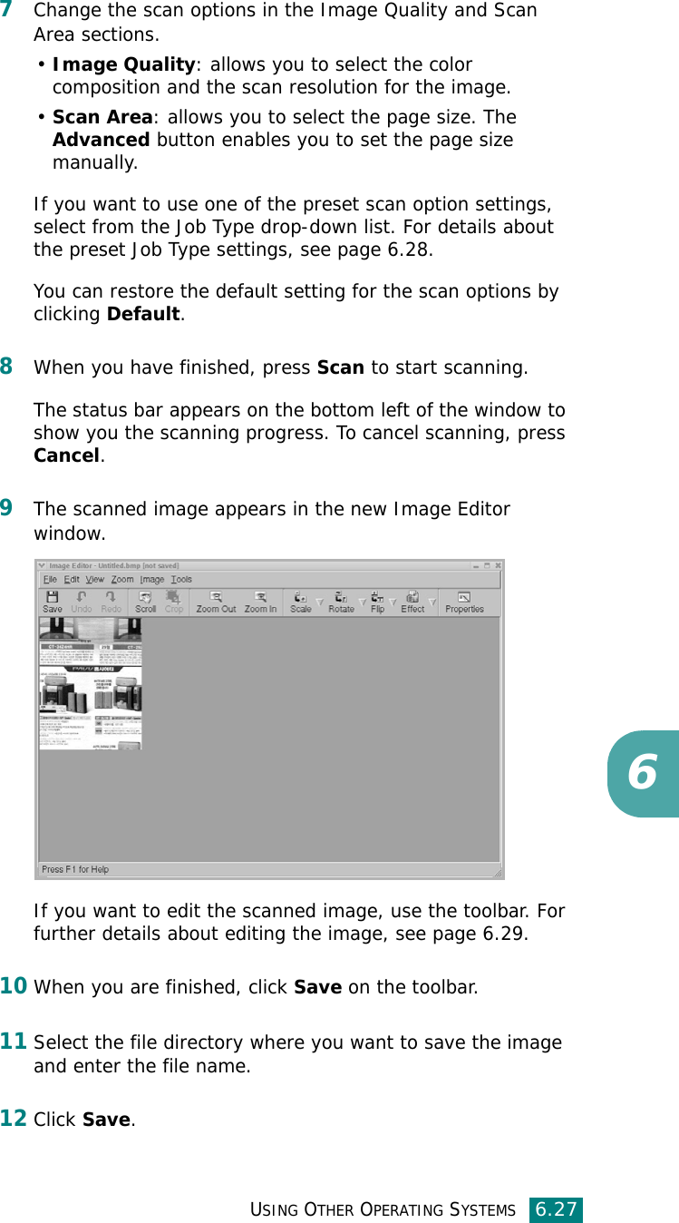 USING OTHER OPERATING SYSTEMS6.2767Change the scan options in the Image Quality and Scan Area sections.•Image Quality: allows you to select the color composition and the scan resolution for the image.•Scan Area: allows you to select the page size. The Advanced button enables you to set the page size manually.If you want to use one of the preset scan option settings, select from the Job Type drop-down list. For details about the preset Job Type settings, see page 6.28.You can restore the default setting for the scan options by clicking Default.8When you have finished, press Scan to start scanning.The status bar appears on the bottom left of the window to show you the scanning progress. To cancel scanning, press Cancel.9The scanned image appears in the new Image Editor window.If you want to edit the scanned image, use the toolbar. For further details about editing the image, see page 6.29.10When you are finished, click Save on the toolbar.11Select the file directory where you want to save the image and enter the file name. 12Click Save.