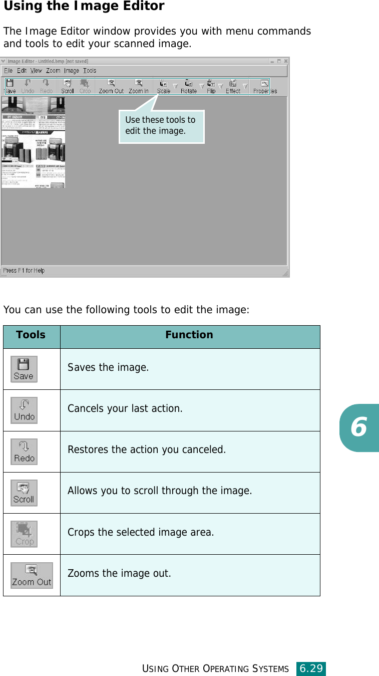 USING OTHER OPERATING SYSTEMS6.296Using the Image EditorThe Image Editor window provides you with menu commands and tools to edit your scanned image.You can use the following tools to edit the image:Use these tools to edit the image.Tools FunctionSaves the image.Cancels your last action.Restores the action you canceled.Allows you to scroll through the image.Crops the selected image area.Zooms the image out.