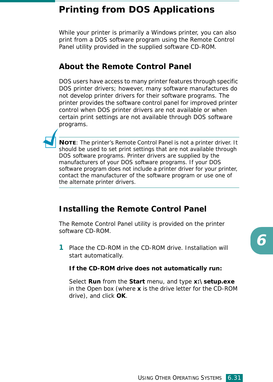 USING OTHER OPERATING SYSTEMS6.316Printing from DOS ApplicationsWhile your printer is primarily a Windows printer, you can also print from a DOS software program using the Remote Control Panel utility provided in the supplied software CD-ROM.About the Remote Control PanelDOS users have access to many printer features through specific DOS printer drivers; however, many software manufactures do not develop printer drivers for their software programs. The printer provides the software control panel for improved printer control when DOS printer drivers are not available or when certain print settings are not available through DOS software programs. NOTE: The printer’s Remote Control Panel is not a printer driver. It should be used to set print settings that are not available through DOS software programs. Printer drivers are supplied by the manufacturers of your DOS software programs. If your DOS software program does not include a printer driver for your printer, contact the manufacturer of the software program or use one of the alternate printer drivers.Installing the Remote Control PanelThe Remote Control Panel utility is provided on the printer software CD-ROM. 1Place the CD-ROM in the CD-ROM drive. Installation will start automatically. If the CD-ROM drive does not automatically run:Select Run from the Start menu, and type x:\setup.exe in the Open box (where x is the drive letter for the CD-ROM drive), and click OK. 