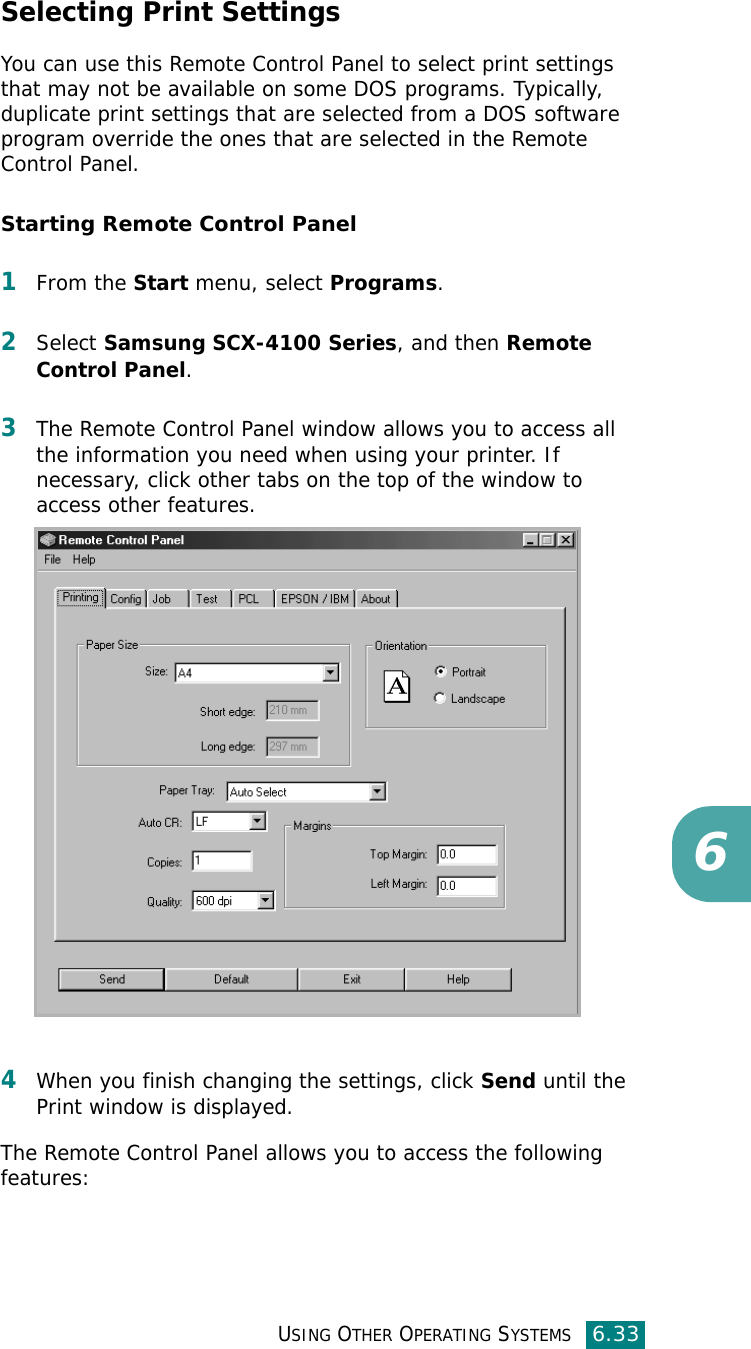 USING OTHER OPERATING SYSTEMS6.336Selecting Print SettingsYou can use this Remote Control Panel to select print settings that may not be available on some DOS programs. Typically, duplicate print settings that are selected from a DOS software program override the ones that are selected in the Remote Control Panel. Starting Remote Control Panel1From the Start menu, select Programs.2Select Samsung SCX-4100 Series, and then Remote Control Panel. 3The Remote Control Panel window allows you to access all the information you need when using your printer. If necessary, click other tabs on the top of the window to access other features.4When you finish changing the settings, click Send until the Print window is displayed. The Remote Control Panel allows you to access the following features: