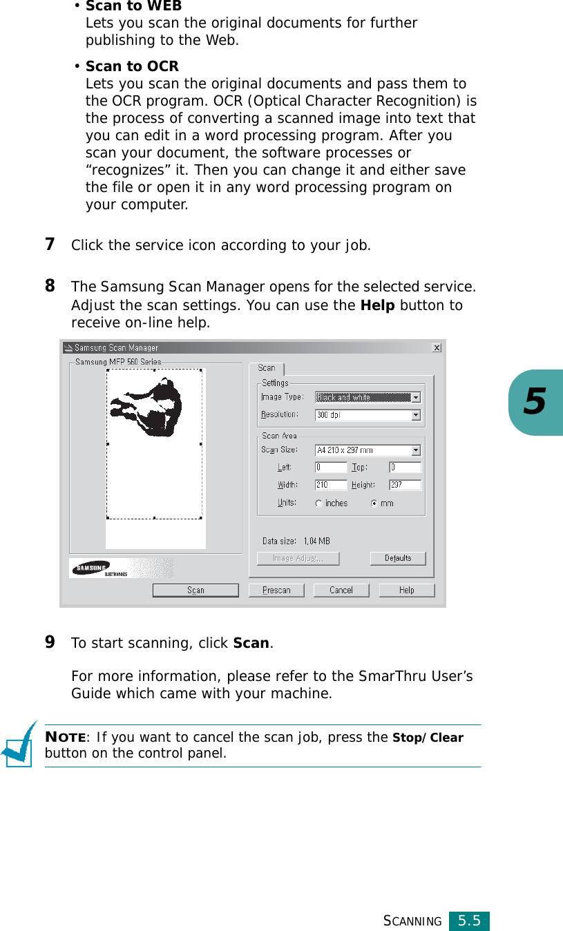 SCANNING5.55•Scan to WEBLets you scan the original documents for further publishing to the Web.•Scan to OCRLets you scan the original documents and pass them to the OCR program. OCR (Optical Character Recognition) is the process of converting a scanned image into text that you can edit in a word processing program. After you scan your document, the software processes or “recognizes” it. Then you can change it and either save the file or open it in any word processing program on your computer.7Click the service icon according to your job.8The Samsung Scan Manager opens for the selected service. Adjust the scan settings. You can use the Help button to receive on-line help. 9To start scanning, click Scan. For more information, please refer to the SmarThru User’s Guide which came with your machine.NOTE: If you want to cancel the scan job, press the Stop/Clear button on the control panel.