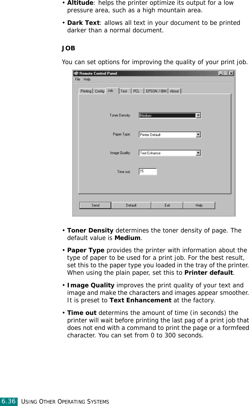 USING OTHER OPERATING SYSTEMS6.36•Altitude: helps the printer optimize its output for a low pressure area, such as a high mountain area. •Dark Text: allows all text in your document to be printed darker than a normal document.JOBYou can set options for improving the quality of your print job.•Toner Density determines the toner density of page. The default value is Medium.•Paper Type provides the printer with information about the type of paper to be used for a print job. For the best result, set this to the paper type you loaded in the tray of the printer. When using the plain paper, set this to Printer default. •Image Quality improves the print quality of your text and image and make the characters and images appear smoother. It is preset to Text Enhancement at the factory. •Time out determins the amount of time (in seconds) the printer will wait before printing the last pag of a print job that does not end with a command to print the page or a formfeed character. You can set from 0 to 300 seconds. 