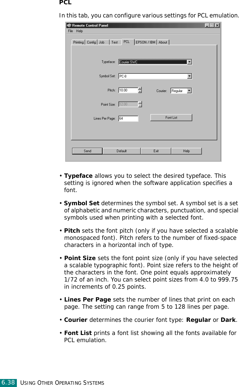 USING OTHER OPERATING SYSTEMS6.38PCLIn this tab, you can configure various settings for PCL emulation.• Typeface allows you to select the desired typeface. This setting is ignored when the software application specifies a font. • Symbol Set determines the symbol set. A symbol set is a set of alphabetic and numeric characters, punctuation, and special symbols used when printing with a selected font. • Pitch sets the font pitch (only if you have selected a scalable monospaced font). Pitch refers to the number of fixed-space characters in a horizontal inch of type. • Point Size sets the font point size (only if you have selected a scalable typographic font). Point size refers to the height of the characters in the font. One point equals approximately 1/72 of an inch. You can select point sizes from 4.0 to 999.75 in increments of 0.25 points. • Lines Per Page sets the number of lines that print on each page. The setting can range from 5 to 128 lines per page.• Courier determines the courier font type: Regular or Dark. • Font List prints a font list showing all the fonts available for PCL emulation. 