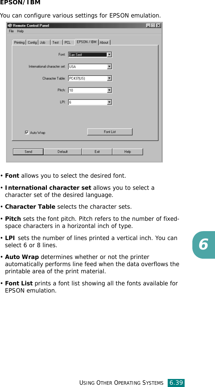 USING OTHER OPERATING SYSTEMS6.396EPSON/IBMYou can configure various settings for EPSON emulation.•Font allows you to select the desired font.•International character set allows you to select a character set of the desired language. •Character Table selects the character sets.•Pitch sets the font pitch. Pitch refers to the number of fixed-space characters in a horizontal inch of type. •LPI sets the number of lines printed a vertical inch. You can select 6 or 8 lines.•Auto Wrap determines whether or not the printer  automatically performs line feed when the data overflows the printable area of the print material.•Font List prints a font list showing all the fonts available for EPSON emulation. 
