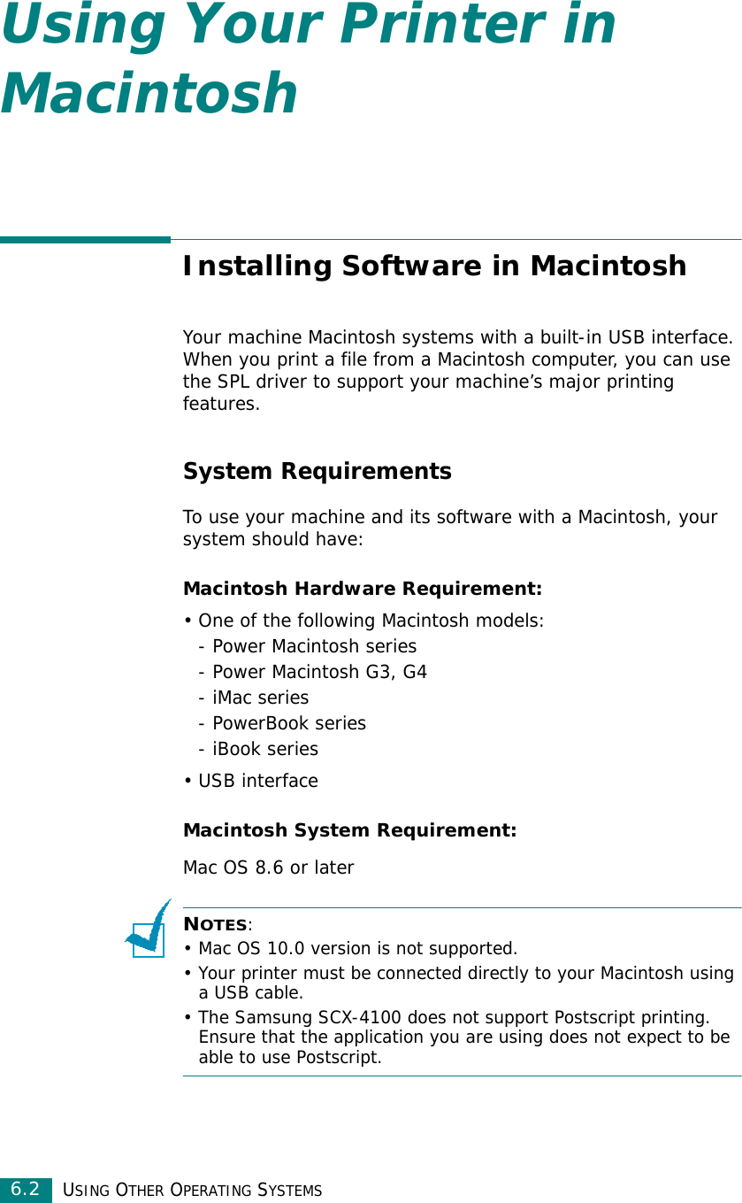 USING OTHER OPERATING SYSTEMS6.2Using Your Printer in MacintoshInstalling Software in MacintoshYour machine Macintosh systems with a built-in USB interface. When you print a file from a Macintosh computer, you can use the SPL driver to support your machine’s major printing features. System RequirementsTo use your machine and its software with a Macintosh, your system should have:Macintosh Hardware Requirement:• One of the following Macintosh models:- Power Macintosh series- Power Macintosh G3, G4- iMac series- PowerBook series- iBook series•USB interface Macintosh System Requirement:Mac OS 8.6 or laterNOTES: • Mac OS 10.0 version is not supported.• Your printer must be connected directly to your Macintosh using a USB cable.• The Samsung SCX-4100 does not support Postscript printing. Ensure that the application you are using does not expect to be able to use Postscript.