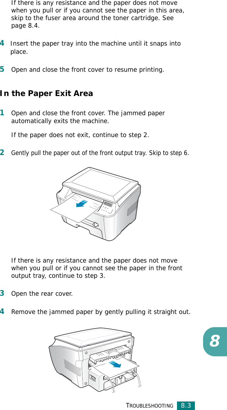 TROUBLESHOOTING8.38If there is any resistance and the paper does not move when you pull or if you cannot see the paper in this area, skip to the fuser area around the toner cartridge. See page 8.4. 4Insert the paper tray into the machine until it snaps into place.5Open and close the front cover to resume printing.In the Paper Exit Area1Open and close the front cover. The jammed paper automatically exits the machine.If the paper does not exit, continue to step 2.2Gently pull the paper out of the front output tray. Skip to step 6. If there is any resistance and the paper does not move when you pull or if you cannot see the paper in the front output tray, continue to step 3.3Open the rear cover.4Remove the jammed paper by gently pulling it straight out.