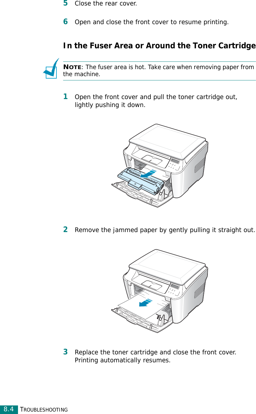 TROUBLESHOOTING8.45Close the rear cover.6Open and close the front cover to resume printing.In the Fuser Area or Around the Toner CartridgeNOTE: The fuser area is hot. Take care when removing paper from the machine.1Open the front cover and pull the toner cartridge out, lightly pushing it down.2Remove the jammed paper by gently pulling it straight out.3Replace the toner cartridge and close the front cover. Printing automatically resumes.