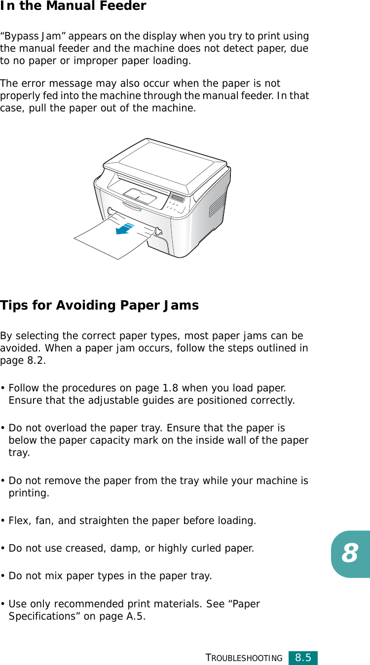 TROUBLESHOOTING8.58In the Manual Feeder“Bypass Jam” appears on the display when you try to print using the manual feeder and the machine does not detect paper, due to no paper or improper paper loading.The error message may also occur when the paper is not properly fed into the machine through the manual feeder. In that case, pull the paper out of the machine.Tips for Avoiding Paper JamsBy selecting the correct paper types, most paper jams can be avoided. When a paper jam occurs, follow the steps outlined in page 8.2. • Follow the procedures on page 1.8 when you load paper. Ensure that the adjustable guides are positioned correctly.• Do not overload the paper tray. Ensure that the paper is below the paper capacity mark on the inside wall of the paper tray.• Do not remove the paper from the tray while your machine is printing.• Flex, fan, and straighten the paper before loading. • Do not use creased, damp, or highly curled paper.• Do not mix paper types in the paper tray.• Use only recommended print materials. See “Paper Specifications” on page A.5.
