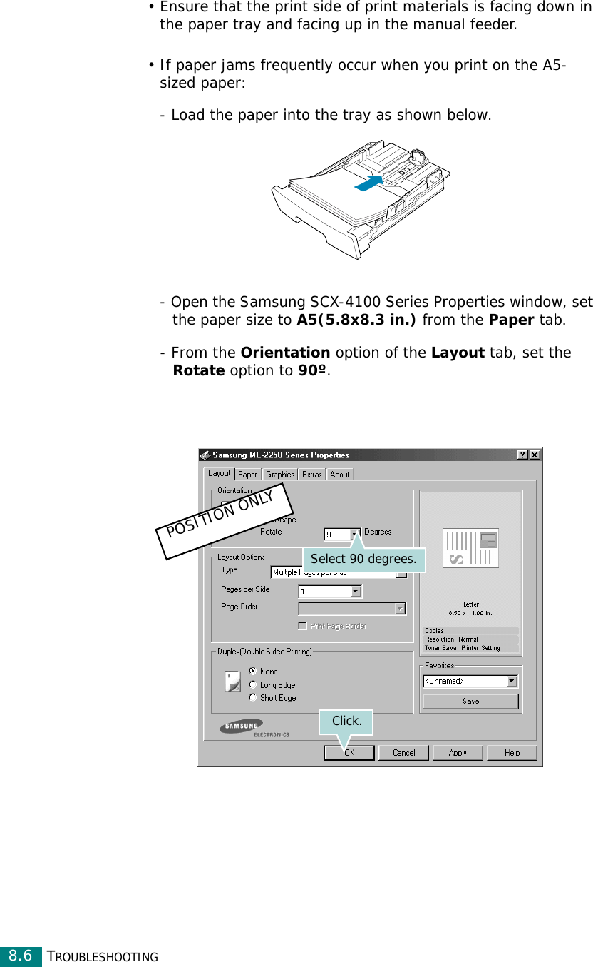 TROUBLESHOOTING8.6• Ensure that the print side of print materials is facing down in the paper tray and facing up in the manual feeder.• If paper jams frequently occur when you print on the A5-sized paper:- Load the paper into the tray as shown below. - Open the Samsung SCX-4100 Series Properties window, set the paper size to A5(5.8x8.3 in.) from the Paper tab.- From the Orientation option of the Layout tab, set the Rotate option to 90º.Select 90 degrees.Click.POSITION ONLY