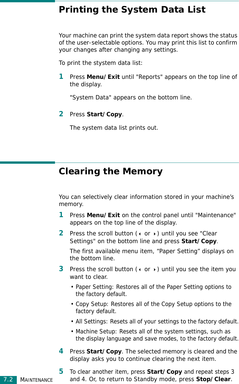 MAINTENANCE7.2Printing the System Data ListYour machine can print the system data report shows the status of the user-selectable options. You may print this list to confirm your changes after changing any settings.To print the stystem data list:1Press Menu/Exit until &quot;Reports&quot; appears on the top line of the display. &quot;System Data&quot; appears on the bottom line. 2Press Start/Copy.The system data list prints out. Clearing the MemoryYou can selectively clear information stored in your machine’s memory.1Press Menu/Exit on the control panel until &quot;Maintenance&quot; appears on the top line of the display. 2Press the scroll button ( or ) until you see &quot;Clear Settings&quot; on the bottom line and press Start/Copy.The first available menu item, “Paper Setting” displays on the bottom line.3Press the scroll button ( or ) until you see the item you want to clear.• Paper Setting: Restores all of the Paper Setting options to the factory default.• Copy Setup: Restores all of the Copy Setup options to the factory default.• All Settings: Resets all of your settings to the factory default.• Machine Setup: Resets all of the system settings, such as the display language and save modes, to the factory default.4Press Start/Copy. The selected memory is cleared and the display asks you to continue clearing the next item.5To clear another item, press Start/Copy and repeat steps 3 and 4. Or, to return to Standby mode, press Stop/Clear.