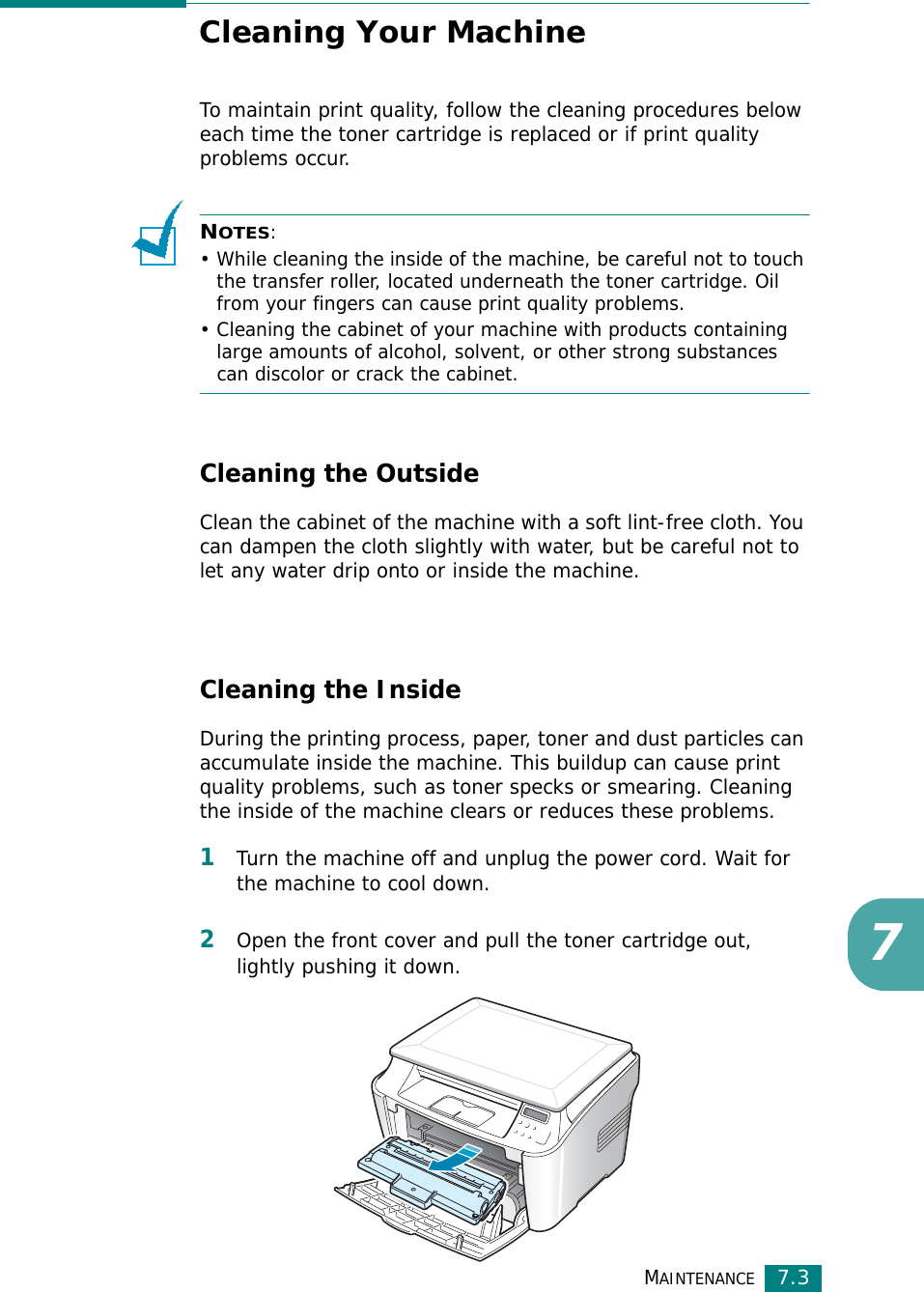 MAINTENANCE7.37Cleaning Your MachineTo maintain print quality, follow the cleaning procedures below each time the toner cartridge is replaced or if print quality problems occur.NOTES: • While cleaning the inside of the machine, be careful not to touch the transfer roller, located underneath the toner cartridge. Oil from your fingers can cause print quality problems.• Cleaning the cabinet of your machine with products containing large amounts of alcohol, solvent, or other strong substances can discolor or crack the cabinet.Cleaning the OutsideClean the cabinet of the machine with a soft lint-free cloth. You can dampen the cloth slightly with water, but be careful not to let any water drip onto or inside the machine.Cleaning the InsideDuring the printing process, paper, toner and dust particles can accumulate inside the machine. This buildup can cause print quality problems, such as toner specks or smearing. Cleaning the inside of the machine clears or reduces these problems.1Turn the machine off and unplug the power cord. Wait for the machine to cool down.2Open the front cover and pull the toner cartridge out, lightly pushing it down.