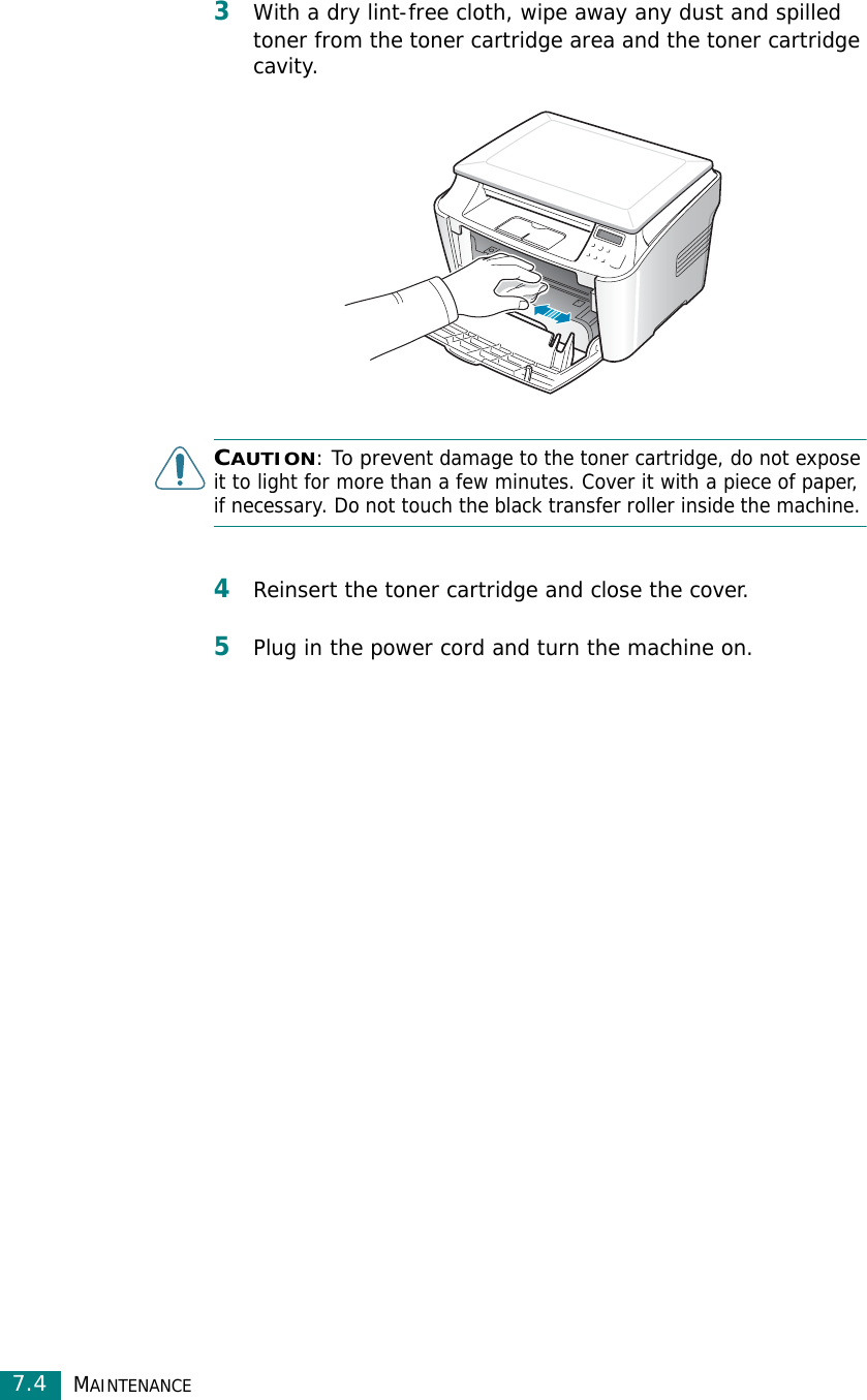 MAINTENANCE7.43With a dry lint-free cloth, wipe away any dust and spilled toner from the toner cartridge area and the toner cartridge cavity.CAUTION: To prevent damage to the toner cartridge, do not expose it to light for more than a few minutes. Cover it with a piece of paper, if necessary. Do not touch the black transfer roller inside the machine. 4Reinsert the toner cartridge and close the cover.5Plug in the power cord and turn the machine on.