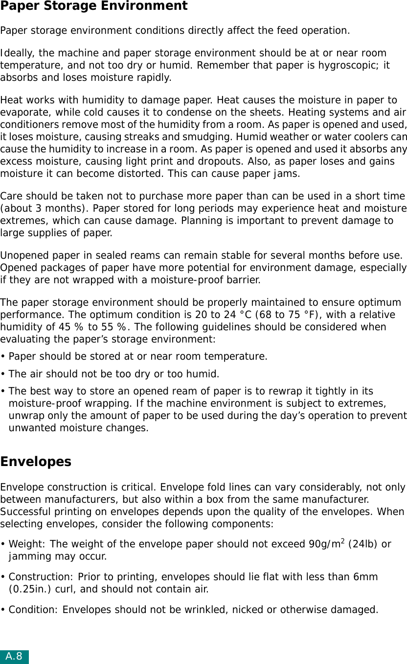 A.8Paper Storage EnvironmentPaper storage environment conditions directly affect the feed operation.Ideally, the machine and paper storage environment should be at or near room temperature, and not too dry or humid. Remember that paper is hygroscopic; it absorbs and loses moisture rapidly.Heat works with humidity to damage paper. Heat causes the moisture in paper to evaporate, while cold causes it to condense on the sheets. Heating systems and air conditioners remove most of the humidity from a room. As paper is opened and used, it loses moisture, causing streaks and smudging. Humid weather or water coolers can cause the humidity to increase in a room. As paper is opened and used it absorbs any excess moisture, causing light print and dropouts. Also, as paper loses and gains moisture it can become distorted. This can cause paper jams.Care should be taken not to purchase more paper than can be used in a short time (about 3 months). Paper stored for long periods may experience heat and moisture extremes, which can cause damage. Planning is important to prevent damage to large supplies of paper.Unopened paper in sealed reams can remain stable for several months before use. Opened packages of paper have more potential for environment damage, especially if they are not wrapped with a moisture-proof barrier.The paper storage environment should be properly maintained to ensure optimum performance. The optimum condition is 20 to 24 °C (68 to 75 °F), with a relative humidity of 45 % to 55 %. The following guidelines should be considered when evaluating the paper’s storage environment:• Paper should be stored at or near room temperature.• The air should not be too dry or too humid.• The best way to store an opened ream of paper is to rewrap it tightly in its moisture-proof wrapping. If the machine environment is subject to extremes, unwrap only the amount of paper to be used during the day’s operation to prevent unwanted moisture changes.EnvelopesEnvelope construction is critical. Envelope fold lines can vary considerably, not only between manufacturers, but also within a box from the same manufacturer. Successful printing on envelopes depends upon the quality of the envelopes. When selecting envelopes, consider the following components:• Weight: The weight of the envelope paper should not exceed 90g/m2 (24lb) or jamming may occur.• Construction: Prior to printing, envelopes should lie flat with less than 6mm (0.25in.) curl, and should not contain air.• Condition: Envelopes should not be wrinkled, nicked or otherwise damaged.