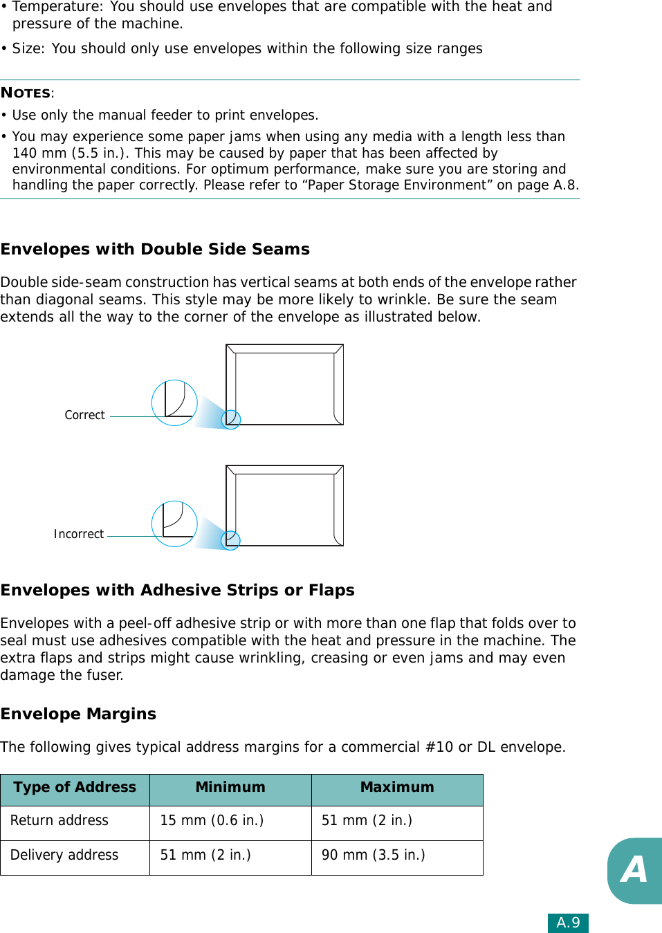 A.9A• Temperature: You should use envelopes that are compatible with the heat and pressure of the machine.• Size: You should only use envelopes within the following size rangesNOTES:• Use only the manual feeder to print envelopes.• You may experience some paper jams when using any media with a length less than 140 mm (5.5 in.). This may be caused by paper that has been affected by environmental conditions. For optimum performance, make sure you are storing and handling the paper correctly. Please refer to “Paper Storage Environment” on page A.8.Envelopes with Double Side SeamsDouble side-seam construction has vertical seams at both ends of the envelope rather than diagonal seams. This style may be more likely to wrinkle. Be sure the seam extends all the way to the corner of the envelope as illustrated below.Envelopes with Adhesive Strips or FlapsEnvelopes with a peel-off adhesive strip or with more than one flap that folds over to seal must use adhesives compatible with the heat and pressure in the machine. The extra flaps and strips might cause wrinkling, creasing or even jams and may even damage the fuser.Envelope MarginsThe following gives typical address margins for a commercial #10 or DL envelope.Type of Address Minimum MaximumReturn address 15 mm (0.6 in.) 51 mm (2 in.)Delivery address 51 mm (2 in.) 90 mm (3.5 in.)CorrectIncorrect