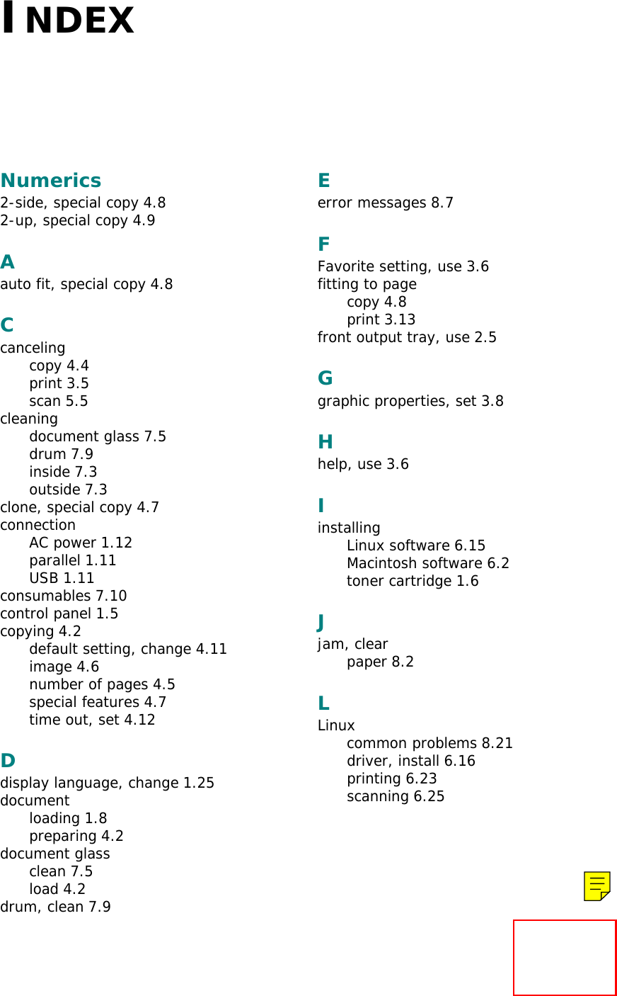 INDEXNumerics2-side, special copy 4.82-up, special copy 4.9Aauto fit, special copy 4.8Ccancelingcopy 4.4print 3.5scan 5.5cleaningdocument glass 7.5drum 7.9inside 7.3outside 7.3clone, special copy 4.7connectionAC power 1.12parallel 1.11USB 1.11consumables 7.10control panel 1.5copying 4.2default setting, change 4.11image 4.6number of pages 4.5special features 4.7time out, set 4.12Ddisplay language, change 1.25documentloading 1.8preparing 4.2document glassclean 7.5load 4.2drum, clean 7.9Eerror messages 8.7FFavorite setting, use 3.6fitting to pagecopy 4.8print 3.13front output tray, use 2.5Ggraphic properties, set 3.8Hhelp, use 3.6IinstallingLinux software 6.15Macintosh software 6.2toner cartridge 1.6Jjam, clearpaper 8.2LLinuxcommon problems 8.21driver, install 6.16printing 6.23scanning 6.25