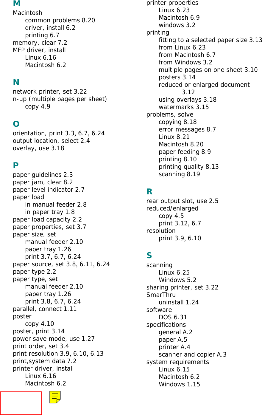 MMacintoshcommon problems 8.20driver, install 6.2printing 6.7memory, clear 7.2MFP driver, installLinux 6.16Macintosh 6.2Nnetwork printer, set 3.22n-up (multiple pages per sheet)copy 4.9Oorientation, print 3.3, 6.7, 6.24output location, select 2.4overlay, use 3.18Ppaper guidelines 2.3paper jam, clear 8.2paper level indicator 2.7paper loadin manual feeder 2.8in paper tray 1.8paper load capacity 2.2paper properties, set 3.7paper size, setmanual feeder 2.10paper tray 1.26print 3.7, 6.7, 6.24paper source, set 3.8, 6.11, 6.24paper type 2.2paper type, setmanual feeder 2.10paper tray 1.26print 3.8, 6.7, 6.24parallel, connect 1.11postercopy 4.10poster, print 3.14power save mode, use 1.27print order, set 3.4print resolution 3.9, 6.10, 6.13print,system data 7.2printer driver, installLinux 6.16Macintosh 6.2printer propertiesLinux 6.23Macintosh 6.9windows 3.2printingfitting to a selected paper size 3.13from Linux 6.23from Macintosh 6.7from Windows 3.2multiple pages on one sheet 3.10posters 3.14reduced or enlarged document 3.12using overlays 3.18watermarks 3.15problems, solvecopying 8.18error messages 8.7Linux 8.21Macintosh 8.20paper feeding 8.9printing 8.10printing quality 8.13scanning 8.19Rrear output slot, use 2.5reduced/enlargedcopy 4.5print 3.12, 6.7resolutionprint 3.9, 6.10SscanningLinux 6.25Windows 5.2sharing printer, set 3.22SmarThruuninstall 1.24softwareDOS 6.31specificationsgeneral A.2paper A.5printer A.4scanner and copier A.3system requirementsLinux 6.15Macintosh 6.2Windows 1.15