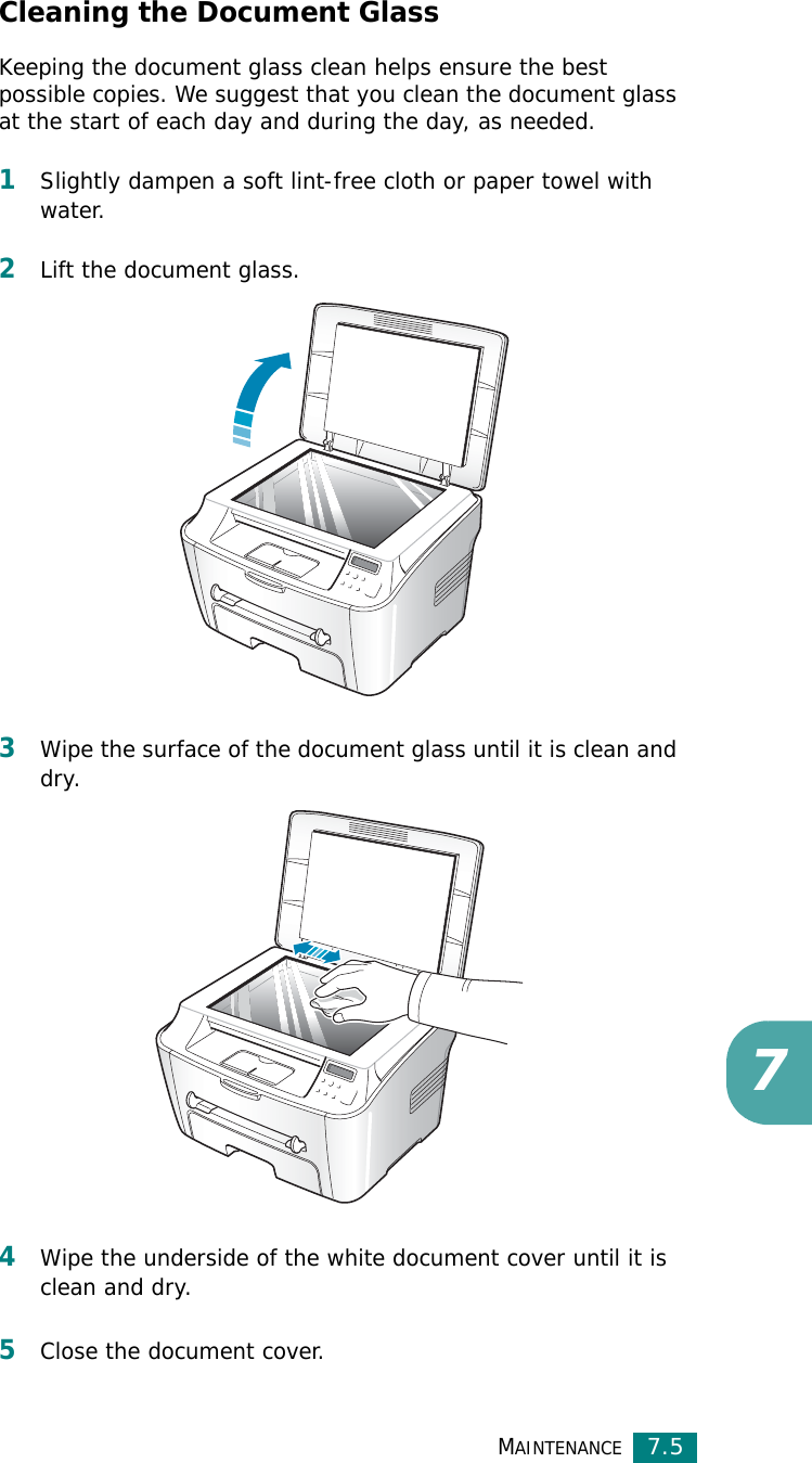 MAINTENANCE7.57Cleaning the Document GlassKeeping the document glass clean helps ensure the best possible copies. We suggest that you clean the document glass at the start of each day and during the day, as needed.1Slightly dampen a soft lint-free cloth or paper towel with water.2Lift the document glass.3Wipe the surface of the document glass until it is clean and dry.4Wipe the underside of the white document cover until it is clean and dry.5Close the document cover.