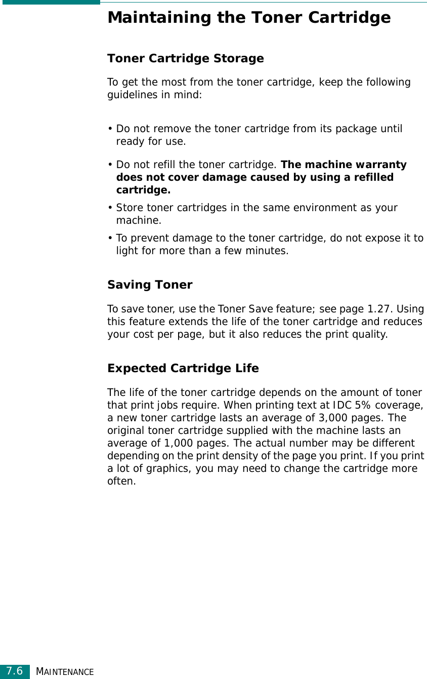 MAINTENANCE7.6Maintaining the Toner CartridgeToner Cartridge StorageTo get the most from the toner cartridge, keep the following guidelines in mind:• Do not remove the toner cartridge from its package until ready for use. • Do not refill the toner cartridge. The machine warranty does not cover damage caused by using a refilled cartridge.• Store toner cartridges in the same environment as your machine.• To prevent damage to the toner cartridge, do not expose it to light for more than a few minutes.Saving TonerTo save toner, use the Toner Save feature; see page 1.27. Using this feature extends the life of the toner cartridge and reduces your cost per page, but it also reduces the print quality. Expected Cartridge LifeThe life of the toner cartridge depends on the amount of toner that print jobs require. When printing text at IDC 5% coverage, a new toner cartridge lasts an average of 3,000 pages. The original toner cartridge supplied with the machine lasts an average of 1,000 pages. The actual number may be different depending on the print density of the page you print. If you print a lot of graphics, you may need to change the cartridge more often.