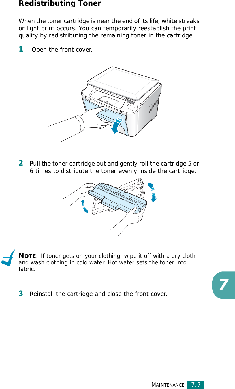 MAINTENANCE7.77Redistributing TonerWhen the toner cartridge is near the end of its life, white streaks or light print occurs. You can temporarily reestablish the print quality by redistributing the remaining toner in the cartridge.1 Open the front cover.2Pull the toner cartridge out and gently roll the cartridge 5 or 6 times to distribute the toner evenly inside the cartridge.NOTE: If toner gets on your clothing, wipe it off with a dry cloth and wash clothing in cold water. Hot water sets the toner into fabric.3Reinstall the cartridge and close the front cover.