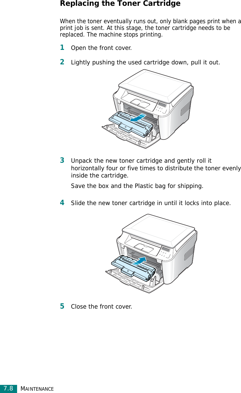 MAINTENANCE7.8Replacing the Toner CartridgeWhen the toner eventually runs out, only blank pages print when a print job is sent. At this stage, the toner cartridge needs to be replaced. The machine stops printing.1Open the front cover.2Lightly pushing the used cartridge down, pull it out.3Unpack the new toner cartridge and gently roll it horizontally four or five times to distribute the toner evenly inside the cartridge.Save the box and the Plastic bag for shipping.4Slide the new toner cartridge in until it locks into place.5Close the front cover.