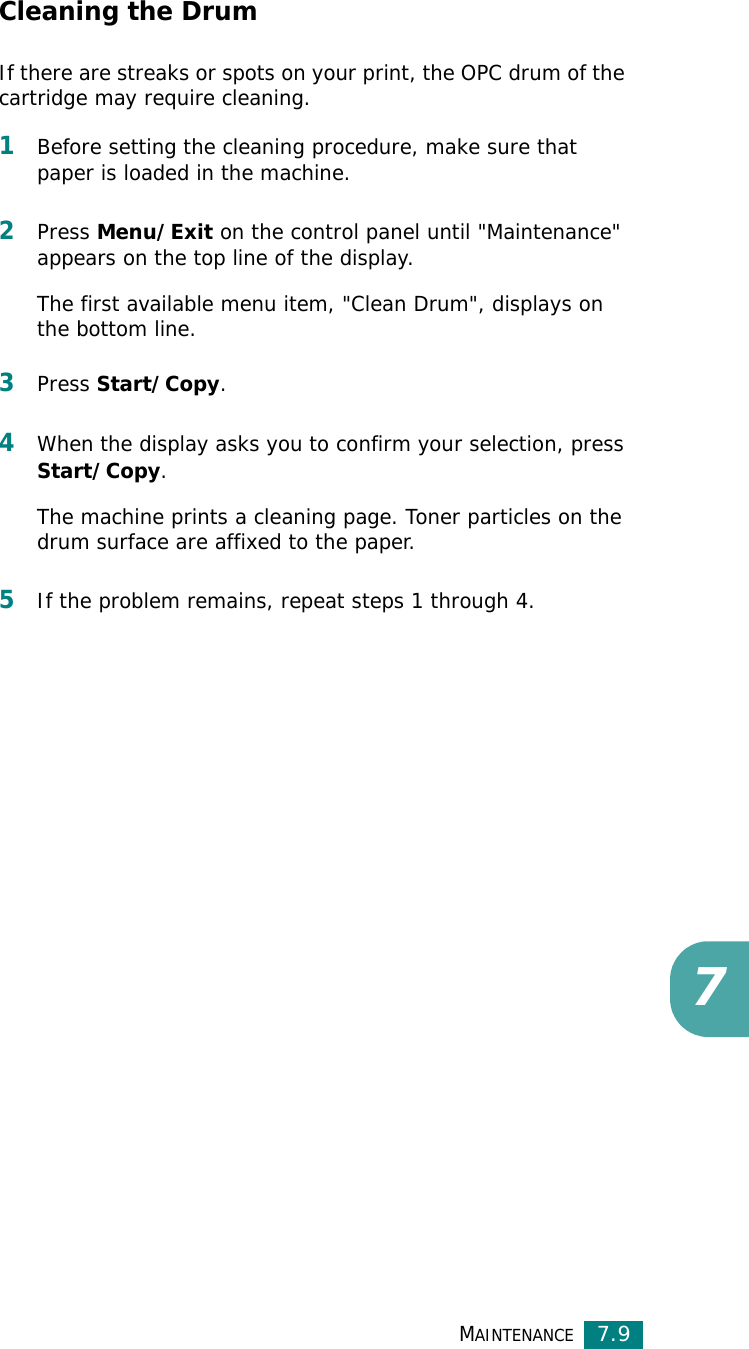 MAINTENANCE7.97Cleaning the DrumIf there are streaks or spots on your print, the OPC drum of the cartridge may require cleaning.1Before setting the cleaning procedure, make sure that paper is loaded in the machine. 2Press Menu/Exit on the control panel until &quot;Maintenance&quot; appears on the top line of the display. The first available menu item, &quot;Clean Drum&quot;, displays on the bottom line.3Press Start/Copy.4When the display asks you to confirm your selection, press Start/Copy.The machine prints a cleaning page. Toner particles on the drum surface are affixed to the paper. 5If the problem remains, repeat steps 1 through 4.