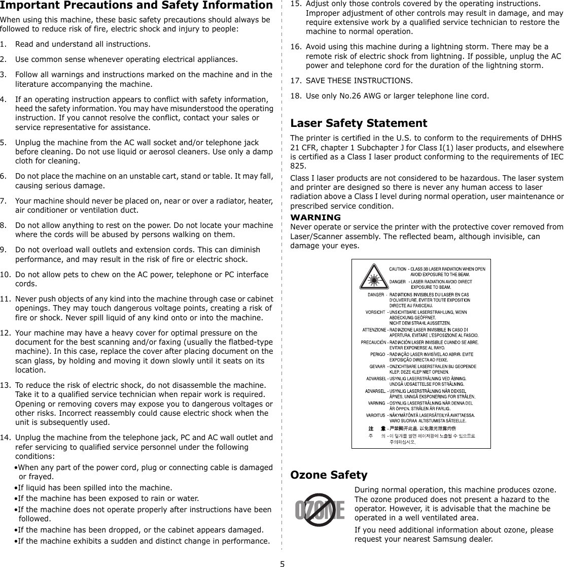 5Important Precautions and Safety InformationWhen using this machine, these basic safety precautions should always be followed to reduce risk of fire, electric shock and injury to people:1. Read and understand all instructions.2. Use common sense whenever operating electrical appliances.3. Follow all warnings and instructions marked on the machine and in the literature accompanying the machine.4. If an operating instruction appears to conflict with safety information, heed the safety information. You may have misunderstood the operating instruction. If you cannot resolve the conflict, contact your sales or service representative for assistance.5. Unplug the machine from the AC wall socket and/or telephone jack before cleaning. Do not use liquid or aerosol cleaners. Use only a damp cloth for cleaning.6. Do not place the machine on an unstable cart, stand or table. It may fall, causing serious damage.7. Your machine should never be placed on, near or over a radiator, heater, air conditioner or ventilation duct.8. Do not allow anything to rest on the power. Do not locate your machine where the cords will be abused by persons walking on them.9. Do not overload wall outlets and extension cords. This can diminish performance, and may result in the risk of fire or electric shock.10. Do not allow pets to chew on the AC power, telephone or PC interface cords.11. Never push objects of any kind into the machine through case or cabinet openings. They may touch dangerous voltage points, creating a risk of fire or shock. Never spill liquid of any kind onto or into the machine.12. Your machine may have a heavy cover for optimal pressure on the document for the best scanning and/or faxing (usually the flatbed-type machine). In this case, replace the cover after placing document on the scan glass, by holding and moving it down slowly until it seats on its location.13. To reduce the risk of electric shock, do not disassemble the machine. Take it to a qualified service technician when repair work is required. Opening or removing covers may expose you to dangerous voltages or other risks. Incorrect reassembly could cause electric shock when the unit is subsequently used. 14. Unplug the machine from the telephone jack, PC and AC wall outlet and refer servicing to qualified service personnel under the following conditions:•When any part of the power cord, plug or connecting cable is damaged or frayed.•If liquid has been spilled into the machine. •If the machine has been exposed to rain or water.•If the machine does not operate properly after instructions have been followed.•If the machine has been dropped, or the cabinet appears damaged.•If the machine exhibits a sudden and distinct change in performance.15. Adjust only those controls covered by the operating instructions. Improper adjustment of other controls may result in damage, and may require extensive work by a qualified service technician to restore the machine to normal operation.16. Avoid using this machine during a lightning storm. There may be a remote risk of electric shock from lightning. If possible, unplug the AC power and telephone cord for the duration of the lightning storm.17. SAVE THESE INSTRUCTIONS.18. Use only No.26 AWG or larger telephone line cord.Laser Safety StatementThe printer is certified in the U.S. to conform to the requirements of DHHS 21 CFR, chapter 1 Subchapter J for Class I(1) laser products, and elsewhere is certified as a Class I laser product conforming to the requirements of IEC 825.Class I laser products are not considered to be hazardous. The laser system and printer are designed so there is never any human access to laser radiation above a Class I level during normal operation, user maintenance or prescribed service condition.WARNING Never operate or service the printer with the protective cover removed from Laser/Scanner assembly. The reflected beam, although invisible, can damage your eyes.Ozone SafetyDuring normal operation, this machine produces ozone. The ozone produced does not present a hazard to the operator. However, it is advisable that the machine be operated in a well ventilated area.If you need additional information about ozone, please request your nearest Samsung dealer.