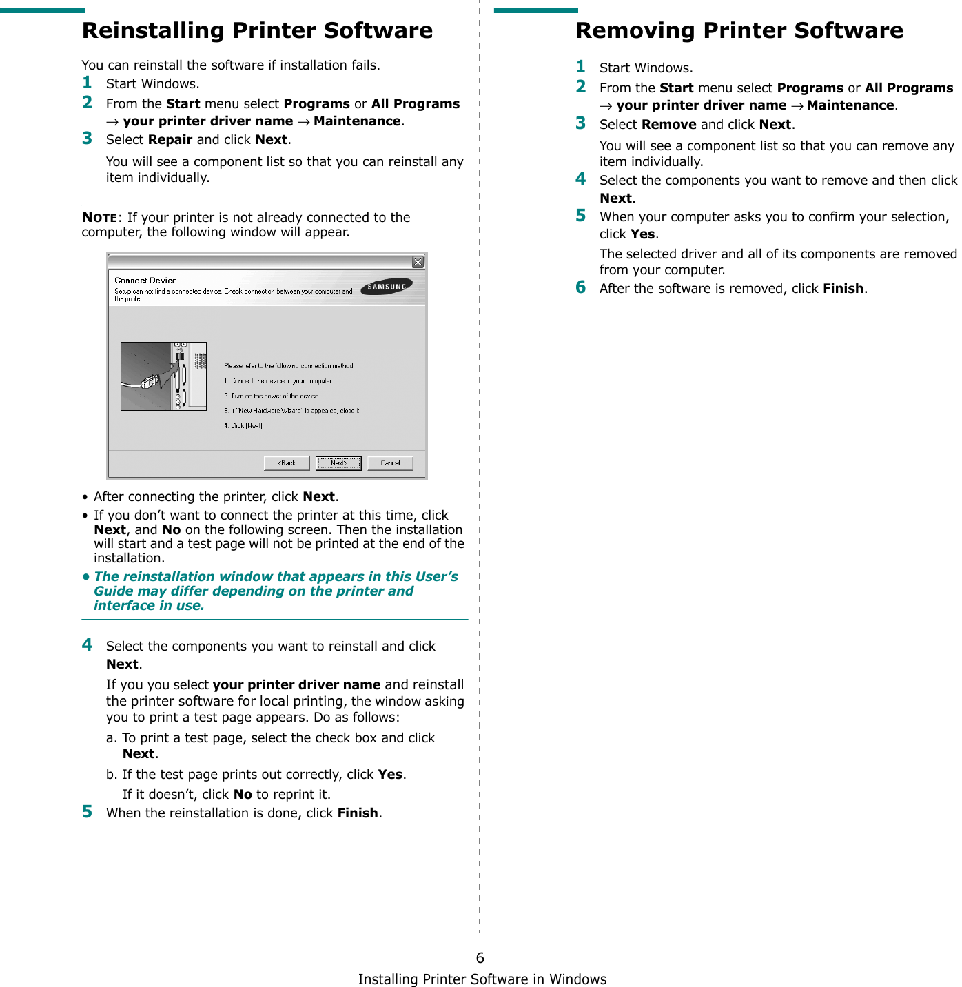 Installing Printer Software in Windows6Reinstalling Printer SoftwareYou can reinstall the software if installation fails.1Start Windows.2From the Start menu select Programs or All Programs → your printer driver name → Maintenance.3Select Repair and click Next.You will see a component list so that you can reinstall any item individually.NOTE: If your printer is not already connected to the computer, the following window will appear.• After connecting the printer, click Next.• If you don’t want to connect the printer at this time, click Next, and No on the following screen. Then the installation will start and a test page will not be printed at the end of the installation.• The reinstallation window that appears in this User’s Guide may differ depending on the printer and interface in use.4Select the components you want to reinstall and click Next.If you you select your printer driver name and reinstall the printer software for local printing, the window asking you to print a test page appears. Do as follows:a. To print a test page, select the check box and click Next.b. If the test page prints out correctly, click Yes.If it doesn’t, click No to reprint it.5When the reinstallation is done, click Finish.Removing Printer Software1Start Windows.2From the Start menu select Programs or All Programs → your printer driver name → Maintenance.3Select Remove and click Next.You will see a component list so that you can remove any item individually.4Select the components you want to remove and then click Next.5When your computer asks you to confirm your selection, click Yes.The selected driver and all of its components are removed from your computer.6After the software is removed, click Finish.