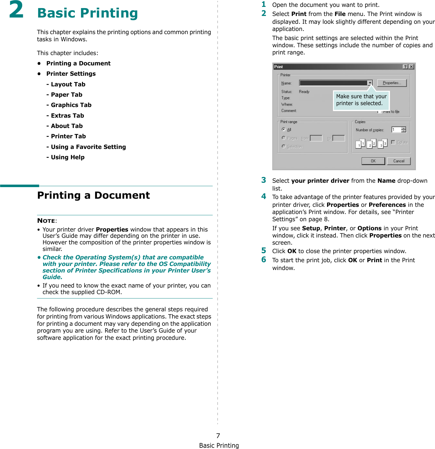 Basic Printing72Basic Printing This chapter explains the printing options and common printing tasks in Windows. This chapter includes:• Printing a Document• Printer Settings- Layout Tab- Paper Tab- Graphics Tab- Extras Tab- About Tab- Printer Tab- Using a Favorite Setting- Using HelpPrinting a DocumentNOTE: • Your printer driver Properties window that appears in this User’s Guide may differ depending on the printer in use. However the composition of the printer properties window is similar.• Check the Operating System(s) that are compatible with your printer. Please refer to the OS Compatibility section of Printer Specifications in your Printer User’s Guide.• If you need to know the exact name of your printer, you can check the supplied CD-ROM.The following procedure describes the general steps required for printing from various Windows applications. The exact steps for printing a document may vary depending on the application program you are using. Refer to the User’s Guide of your software application for the exact printing procedure.1Open the document you want to print.2Select Print from the File menu. The Print window is displayed. It may look slightly different depending on your application. The basic print settings are selected within the Print window. These settings include the number of copies and print range.3Select your printer driver from the Name drop-down list.4To take advantage of the printer features provided by your printer driver, click Properties or Preferences in the application’s Print window. For details, see “Printer Settings” on page 8.If you see Setup, Printer, or Options in your Print window, click it instead. Then click Properties on the next screen.5Click OK to close the printer properties window.6To start the print job, click OK or Print in the Print window.Make sure that your printer is selected.
