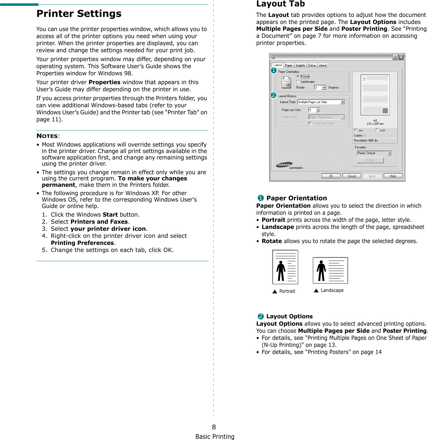 Basic Printing8Printer SettingsYou can use the printer properties window, which allows you to access all of the printer options you need when using your printer. When the printer properties are displayed, you can review and change the settings needed for your print job. Your printer properties window may differ, depending on your operating system. This Software User’s Guide shows the Properties window for Windows 98.Your printer driver Properties window that appears in this User’s Guide may differ depending on the printer in use.If you access printer properties through the Printers folder, you can view additional Windows-based tabs (refer to your Windows User’s Guide) and the Printer tab (see “Printer Tab” on page 11).NOTES:• Most Windows applications will override settings you specify in the printer driver. Change all print settings available in the software application first, and change any remaining settings using the printer driver. • The settings you change remain in effect only while you are using the current program. To make your changes permanent, make them in the Printers folder. • The following procedure is for Windows XP. For other Windows OS, refer to the corresponding Windows User&apos;s Guide or online help.1. Click the Windows Start button.2. Select Printers and Faxes.3. Select your printer driver icon.4. Right-click on the printer driver icon and select Printing Preferences.5. Change the settings on each tab, click OK.Layout TabThe Layout tab provides options to adjust how the document appears on the printed page. The Layout Options includes Multiple Pages per Side and Poster Printing. See “Printing a Document” on page 7 for more information on accessing printer properties.   Paper OrientationPaper Orientation allows you to select the direction in which information is printed on a page. •Portrait prints across the width of the page, letter style. •Landscape prints across the length of the page, spreadsheet style. •Rotate allows you to rotate the page the selected degrees.Layout OptionsLayout Options allows you to select advanced printing options. You can choose Multiple Pages per Side and Poster Printing.•For details, see “Printing Multiple Pages on One Sheet of Paper (N-Up Printing)” on page 13.•For details, see “Printing Posters” on page 14121 Landscape Portrait2
