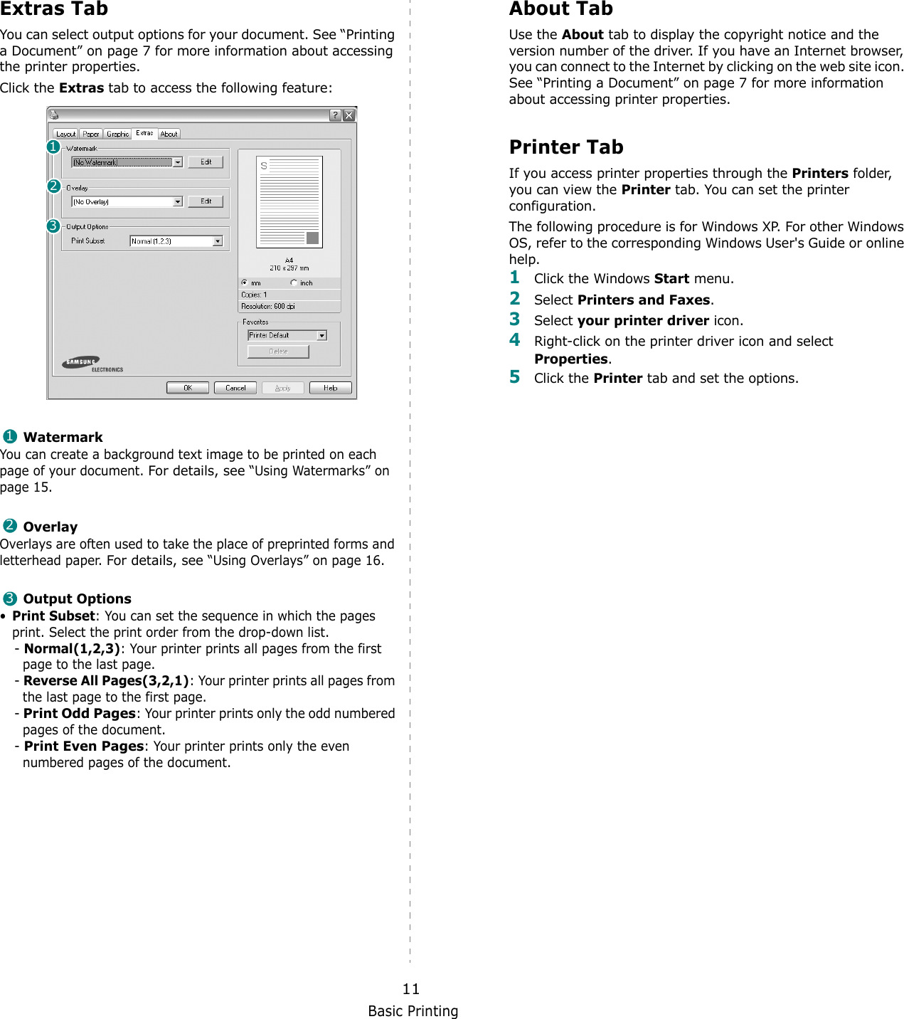 Basic Printing11Extras TabYou can select output options for your document. See “Printing a Document” on page 7 for more information about accessing the printer properties.Click the Extras tab to access the following feature:  WatermarkYou can create a background text image to be printed on each page of your document. For details, see “Using Watermarks” on page 15.OverlayOverlays are often used to take the place of preprinted forms and letterhead paper. For details, see “Using Overlays” on page 16.Output Options•Print Subset: You can set the sequence in which the pages print. Select the print order from the drop-down list.- Normal(1,2,3): Your printer prints all pages from the first page to the last page.- Reverse All Pages(3,2,1): Your printer prints all pages from the last page to the first page.- Print Odd Pages: Your printer prints only the odd numbered pages of the document.- Print Even Pages: Your printer prints only the even numbered pages of the document.123123About TabUse the About tab to display the copyright notice and the version number of the driver. If you have an Internet browser, you can connect to the Internet by clicking on the web site icon. See “Printing a Document” on page 7 for more information about accessing printer properties.Printer TabIf you access printer properties through the Printers folder, you can view the Printer tab. You can set the printer configuration.The following procedure is for Windows XP. For other Windows OS, refer to the corresponding Windows User&apos;s Guide or online help.1Click the Windows Start menu. 2Select Printers and Faxes.3Select your printer driver icon. 4Right-click on the printer driver icon and select Properties.5Click the Printer tab and set the options.  