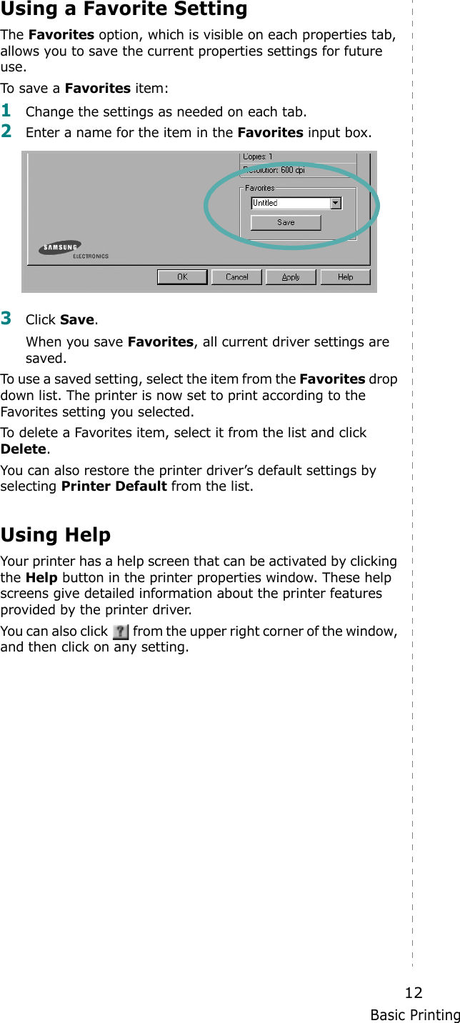 Basic Printing12Using a Favorite Setting  The Favorites option, which is visible on each properties tab, allows you to save the current properties settings for future use. To save a Favorites item:1Change the settings as needed on each tab. 2Enter a name for the item in the Favorites input box. 3Click Save. When you save Favorites, all current driver settings are saved.To use a saved setting, select the item from the Favorites drop down list. The printer is now set to print according to the Favorites setting you selected. To delete a Favorites item, select it from the list and click Delete. You can also restore the printer driver’s default settings by selecting Printer Default from the list. Using HelpYour printer has a help screen that can be activated by clicking the Help button in the printer properties window. These help screens give detailed information about the printer features provided by the printer driver.You can also click   from the upper right corner of the window, and then click on any setting. 