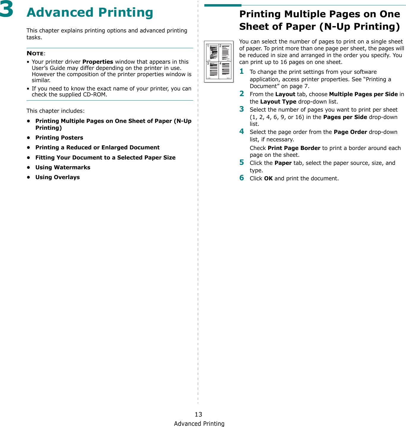 Advanced Printing133Advanced PrintingThis chapter explains printing options and advanced printing tasks. NOTE: • Your printer driver Properties window that appears in this User’s Guide may differ depending on the printer in use. However the composition of the printer properties window is similar.• If you need to know the exact name of your printer, you can check the supplied CD-ROM.This chapter includes:• Printing Multiple Pages on One Sheet of Paper (N-Up Printing)•Printing Posters• Printing a Reduced or Enlarged Document• Fitting Your Document to a Selected Paper Size•Using Watermarks•Using OverlaysPrinting Multiple Pages on One Sheet of Paper (N-Up Printing) You can select the number of pages to print on a single sheet of paper. To print more than one page per sheet, the pages will be reduced in size and arranged in the order you specify. You can print up to 16 pages on one sheet.  1To change the print settings from your software application, access printer properties. See “Printing a Document” on page 7.2From the Layout tab, choose Multiple Pages per Side in the Layout Type drop-down list. 3Select the number of pages you want to print per sheet (1, 2, 4, 6, 9, or 16) in the Pages per Side drop-down list.4Select the page order from the Page Order drop-down list, if necessary. Check Print Page Border to print a border around each page on the sheet. 5Click the Paper tab, select the paper source, size, and type.6Click OK and print the document. 1 23 4